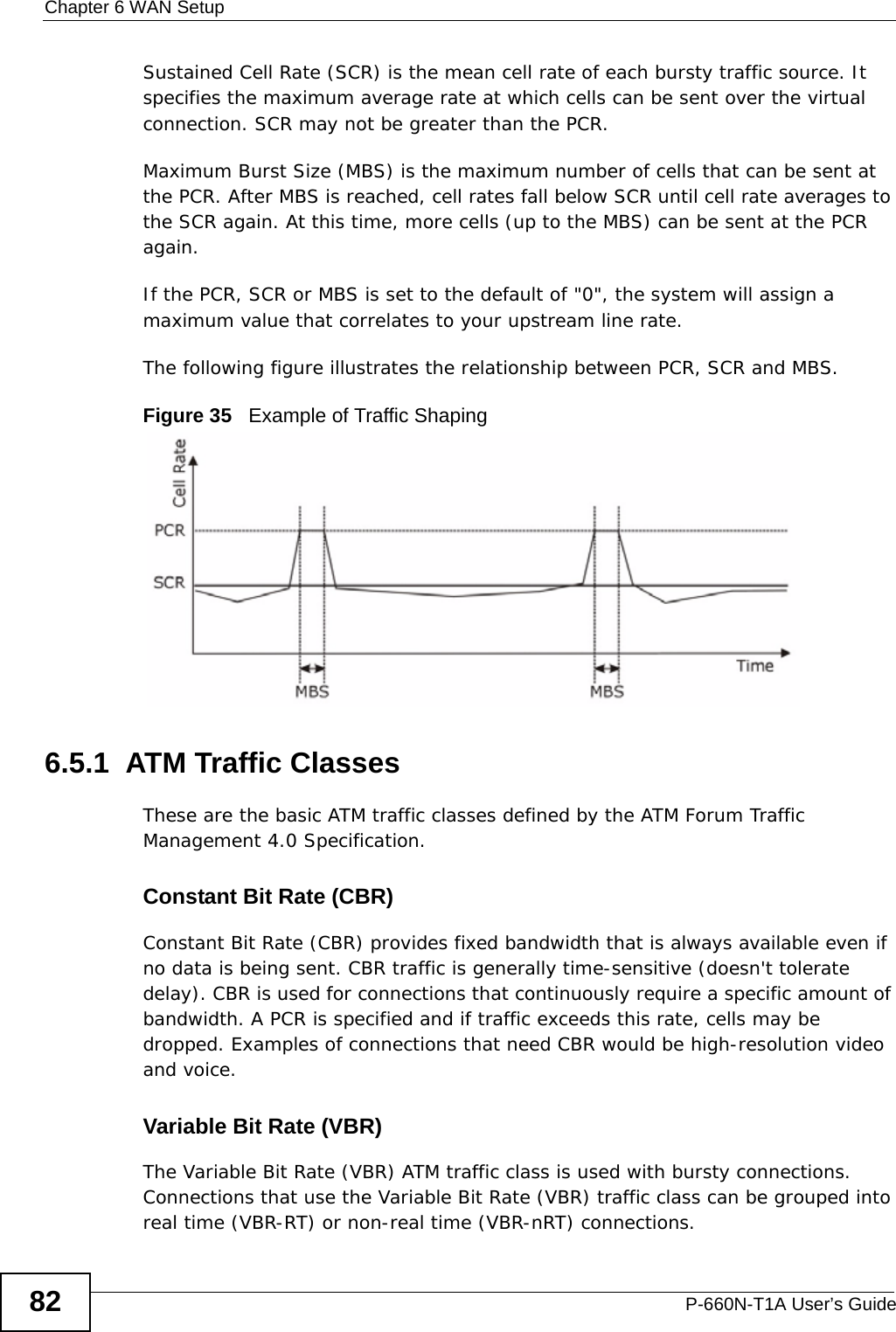 Chapter 6 WAN SetupP-660N-T1A User’s Guide82Sustained Cell Rate (SCR) is the mean cell rate of each bursty traffic source. It specifies the maximum average rate at which cells can be sent over the virtual connection. SCR may not be greater than the PCR.Maximum Burst Size (MBS) is the maximum number of cells that can be sent at the PCR. After MBS is reached, cell rates fall below SCR until cell rate averages to the SCR again. At this time, more cells (up to the MBS) can be sent at the PCR again.If the PCR, SCR or MBS is set to the default of &quot;0&quot;, the system will assign a maximum value that correlates to your upstream line rate. The following figure illustrates the relationship between PCR, SCR and MBS. Figure 35   Example of Traffic Shaping6.5.1  ATM Traffic ClassesThese are the basic ATM traffic classes defined by the ATM Forum Traffic Management 4.0 Specification. Constant Bit Rate (CBR)Constant Bit Rate (CBR) provides fixed bandwidth that is always available even if no data is being sent. CBR traffic is generally time-sensitive (doesn&apos;t tolerate delay). CBR is used for connections that continuously require a specific amount of bandwidth. A PCR is specified and if traffic exceeds this rate, cells may be dropped. Examples of connections that need CBR would be high-resolution video and voice.Variable Bit Rate (VBR) The Variable Bit Rate (VBR) ATM traffic class is used with bursty connections. Connections that use the Variable Bit Rate (VBR) traffic class can be grouped into real time (VBR-RT) or non-real time (VBR-nRT) connections. 