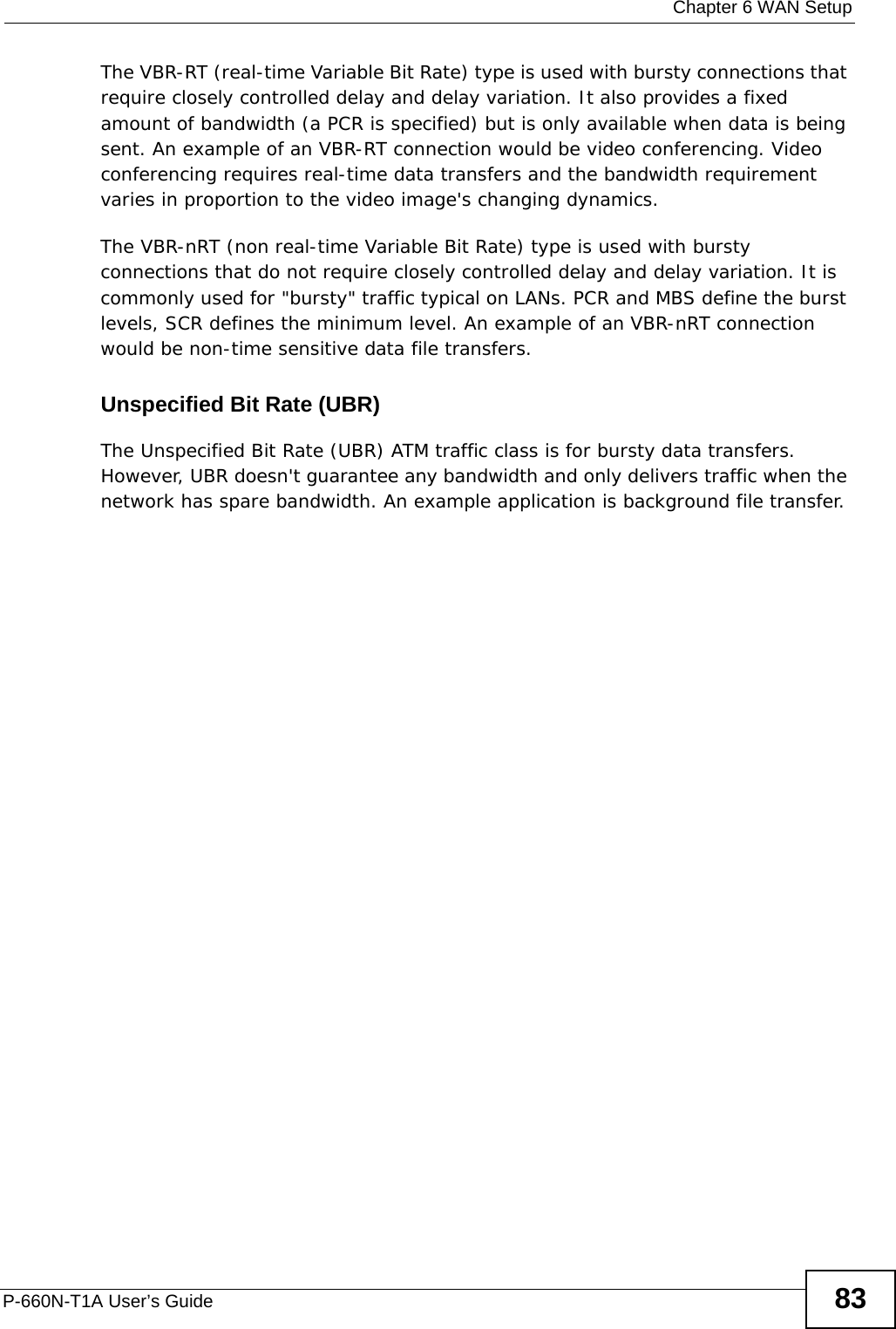  Chapter 6 WAN SetupP-660N-T1A User’s Guide 83The VBR-RT (real-time Variable Bit Rate) type is used with bursty connections that require closely controlled delay and delay variation. It also provides a fixed amount of bandwidth (a PCR is specified) but is only available when data is being sent. An example of an VBR-RT connection would be video conferencing. Video conferencing requires real-time data transfers and the bandwidth requirement varies in proportion to the video image&apos;s changing dynamics. The VBR-nRT (non real-time Variable Bit Rate) type is used with bursty connections that do not require closely controlled delay and delay variation. It is commonly used for &quot;bursty&quot; traffic typical on LANs. PCR and MBS define the burst levels, SCR defines the minimum level. An example of an VBR-nRT connection would be non-time sensitive data file transfers.Unspecified Bit Rate (UBR)The Unspecified Bit Rate (UBR) ATM traffic class is for bursty data transfers. However, UBR doesn&apos;t guarantee any bandwidth and only delivers traffic when the network has spare bandwidth. An example application is background file transfer.