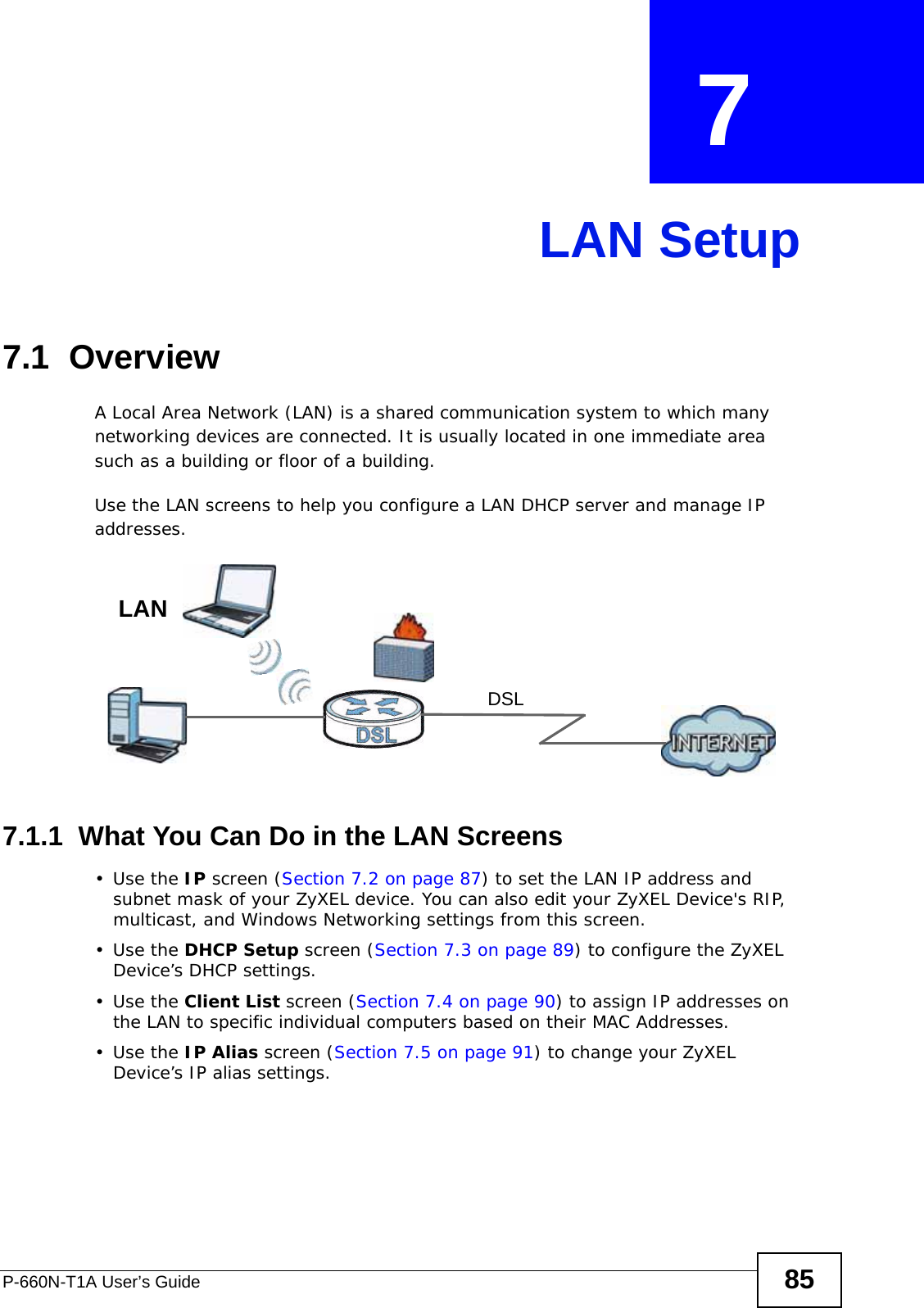P-660N-T1A User’s Guide 85CHAPTER  7 LAN Setup7.1  OverviewA Local Area Network (LAN) is a shared communication system to which many networking devices are connected. It is usually located in one immediate area such as a building or floor of a building.Use the LAN screens to help you configure a LAN DHCP server and manage IP addresses.7.1.1  What You Can Do in the LAN Screens•Use the IP screen (Section 7.2 on page 87) to set the LAN IP address and subnet mask of your ZyXEL device. You can also edit your ZyXEL Device&apos;s RIP, multicast, and Windows Networking settings from this screen.•Use the DHCP Setup screen (Section 7.3 on page 89) to configure the ZyXEL Device’s DHCP settings.•Use the Client List screen (Section 7.4 on page 90) to assign IP addresses on the LAN to specific individual computers based on their MAC Addresses. •Use the IP Alias screen (Section 7.5 on page 91) to change your ZyXEL Device’s IP alias settings.DSLLAN