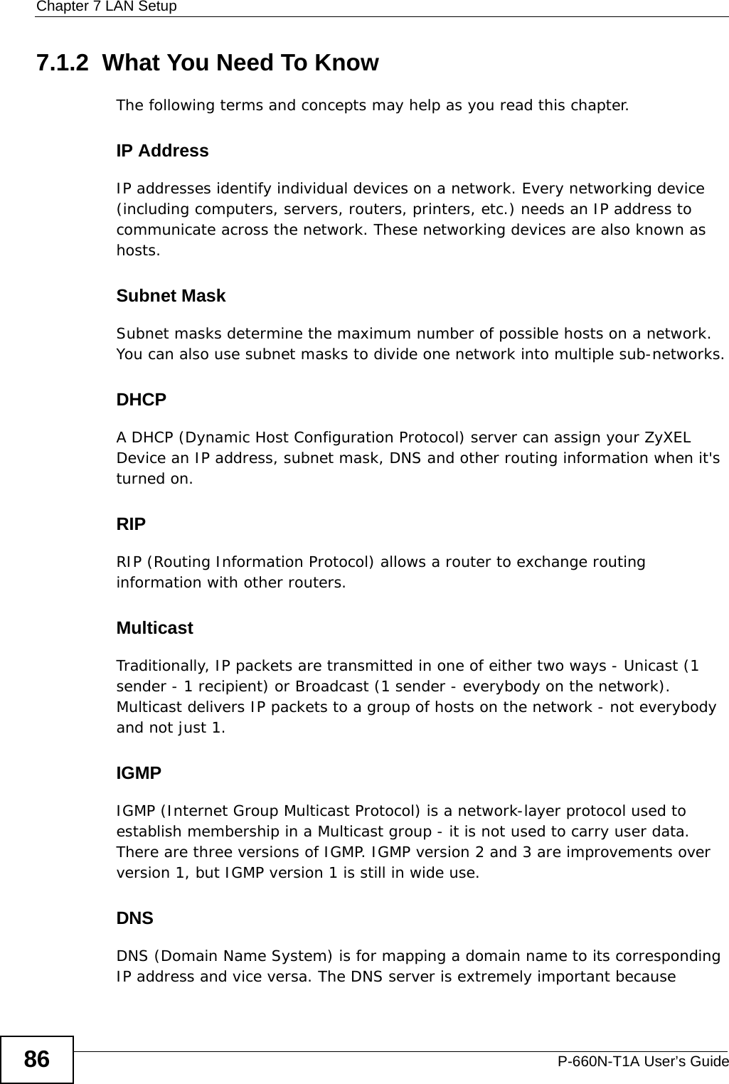 Chapter 7 LAN SetupP-660N-T1A User’s Guide867.1.2  What You Need To KnowThe following terms and concepts may help as you read this chapter.IP AddressIP addresses identify individual devices on a network. Every networking device (including computers, servers, routers, printers, etc.) needs an IP address to communicate across the network. These networking devices are also known as hosts.Subnet MaskSubnet masks determine the maximum number of possible hosts on a network. You can also use subnet masks to divide one network into multiple sub-networks.DHCPA DHCP (Dynamic Host Configuration Protocol) server can assign your ZyXEL Device an IP address, subnet mask, DNS and other routing information when it&apos;s turned on.RIPRIP (Routing Information Protocol) allows a router to exchange routing information with other routers.MulticastTraditionally, IP packets are transmitted in one of either two ways - Unicast (1 sender - 1 recipient) or Broadcast (1 sender - everybody on the network). Multicast delivers IP packets to a group of hosts on the network - not everybody and not just 1.IGMPIGMP (Internet Group Multicast Protocol) is a network-layer protocol used to establish membership in a Multicast group - it is not used to carry user data. There are three versions of IGMP. IGMP version 2 and 3 are improvements over version 1, but IGMP version 1 is still in wide use.DNSDNS (Domain Name System) is for mapping a domain name to its corresponding IP address and vice versa. The DNS server is extremely important because 