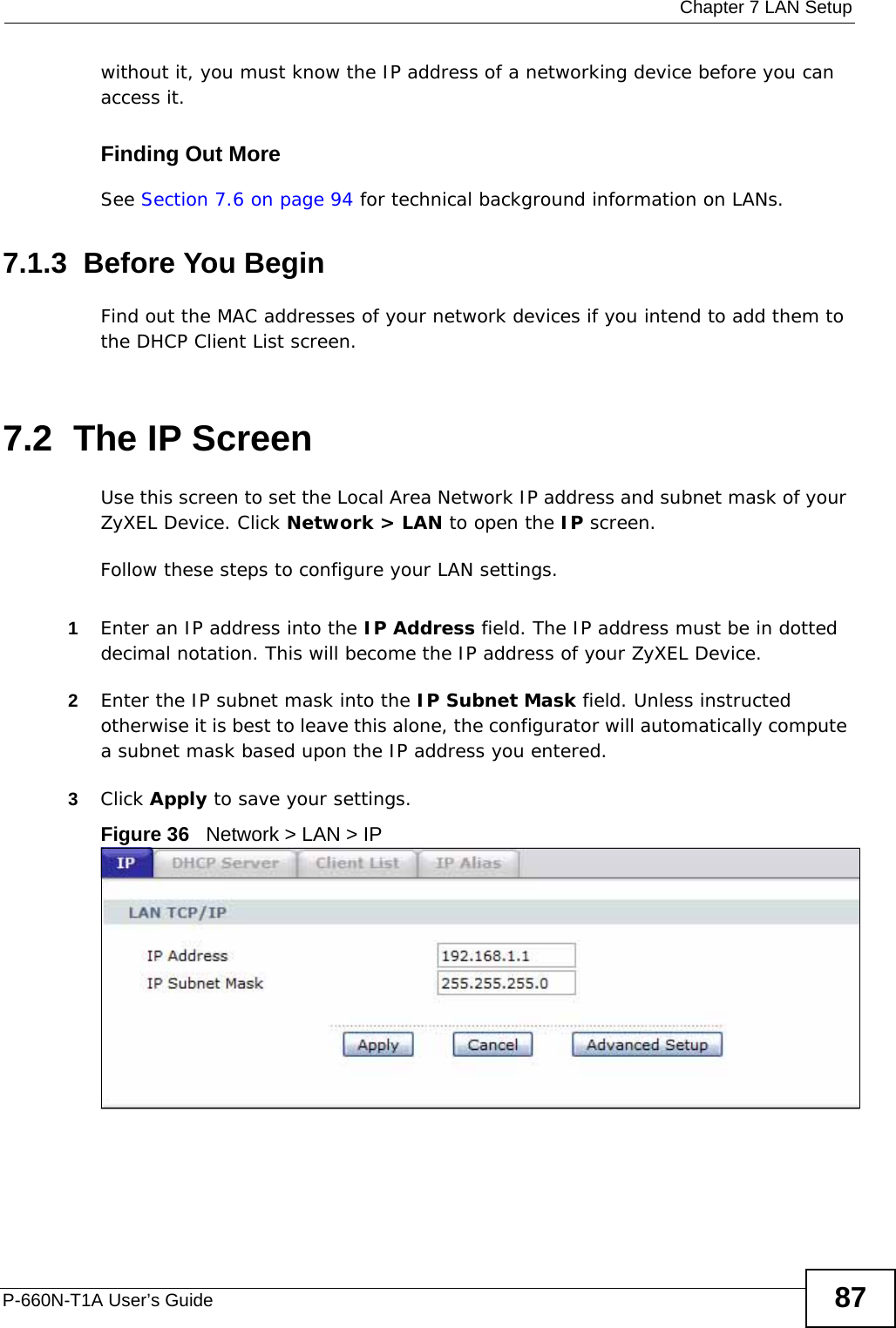  Chapter 7 LAN SetupP-660N-T1A User’s Guide 87without it, you must know the IP address of a networking device before you can access it.Finding Out MoreSee Section 7.6 on page 94 for technical background information on LANs.7.1.3  Before You BeginFind out the MAC addresses of your network devices if you intend to add them to the DHCP Client List screen.7.2  The IP ScreenUse this screen to set the Local Area Network IP address and subnet mask of your ZyXEL Device. Click Network &gt; LAN to open the IP screen. Follow these steps to configure your LAN settings.1Enter an IP address into the IP Address field. The IP address must be in dotted decimal notation. This will become the IP address of your ZyXEL Device.2Enter the IP subnet mask into the IP Subnet Mask field. Unless instructed otherwise it is best to leave this alone, the configurator will automatically compute a subnet mask based upon the IP address you entered.3Click Apply to save your settings.Figure 36   Network &gt; LAN &gt; IP