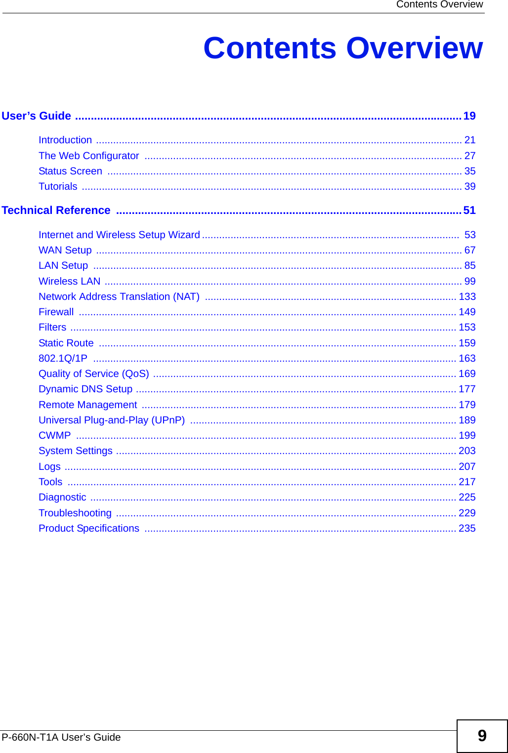  Contents OverviewP-660N-T1A User’s Guide 9Contents OverviewUser’s Guide ...........................................................................................................................19Introduction ................................................................................................................................ 21The Web Configurator  ............................................................................................................... 27Status Screen  ............................................................................................................................ 35Tutorials ..................................................................................................................................... 39Technical Reference  ..............................................................................................................51Internet and Wireless Setup Wizard ..........................................................................................  53WAN Setup ................................................................................................................................ 67LAN Setup  ................................................................................................................................. 85Wireless LAN ............................................................................................................................. 99Network Address Translation (NAT) ........................................................................................ 133Firewall .................................................................................................................................... 149Filters ....................................................................................................................................... 153Static Route  ............................................................................................................................. 159802.1Q/1P ............................................................................................................................... 163Quality of Service (QoS) .......................................................................................................... 169Dynamic DNS Setup ................................................................................................................ 177Remote Management  ..............................................................................................................179Universal Plug-and-Play (UPnP)  ............................................................................................. 189CWMP ..................................................................................................................................... 199System Settings ....................................................................................................................... 203Logs ......................................................................................................................................... 207Tools ........................................................................................................................................ 217Diagnostic ................................................................................................................................ 225Troubleshooting ....................................................................................................................... 229Product Specifications  ............................................................................................................. 235