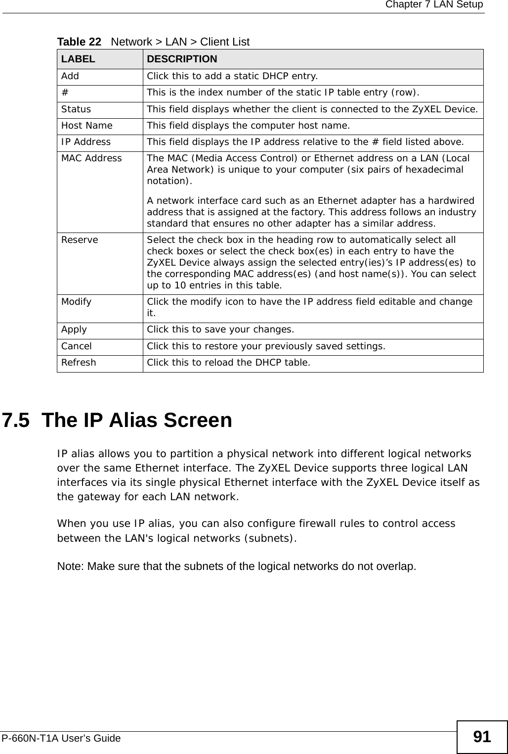  Chapter 7 LAN SetupP-660N-T1A User’s Guide 917.5  The IP Alias ScreenIP alias allows you to partition a physical network into different logical networks over the same Ethernet interface. The ZyXEL Device supports three logical LAN interfaces via its single physical Ethernet interface with the ZyXEL Device itself as the gateway for each LAN network.When you use IP alias, you can also configure firewall rules to control access between the LAN&apos;s logical networks (subnets).Note: Make sure that the subnets of the logical networks do not overlap.Add Click this to add a static DHCP entry. # This is the index number of the static IP table entry (row).Status This field displays whether the client is connected to the ZyXEL Device.Host Name  This field displays the computer host name.IP Address This field displays the IP address relative to the # field listed above.MAC Address The MAC (Media Access Control) or Ethernet address on a LAN (Local Area Network) is unique to your computer (six pairs of hexadecimal notation).A network interface card such as an Ethernet adapter has a hardwired address that is assigned at the factory. This address follows an industry standard that ensures no other adapter has a similar address.Reserve Select the check box in the heading row to automatically select all check boxes or select the check box(es) in each entry to have the ZyXEL Device always assign the selected entry(ies)’s IP address(es) to the corresponding MAC address(es) (and host name(s)). You can select up to 10 entries in this table. Modify Click the modify icon to have the IP address field editable and change it.Apply Click this to save your changes.Cancel Click this to restore your previously saved settings.Refresh Click this to reload the DHCP table.Table 22   Network &gt; LAN &gt; Client ListLABEL DESCRIPTION