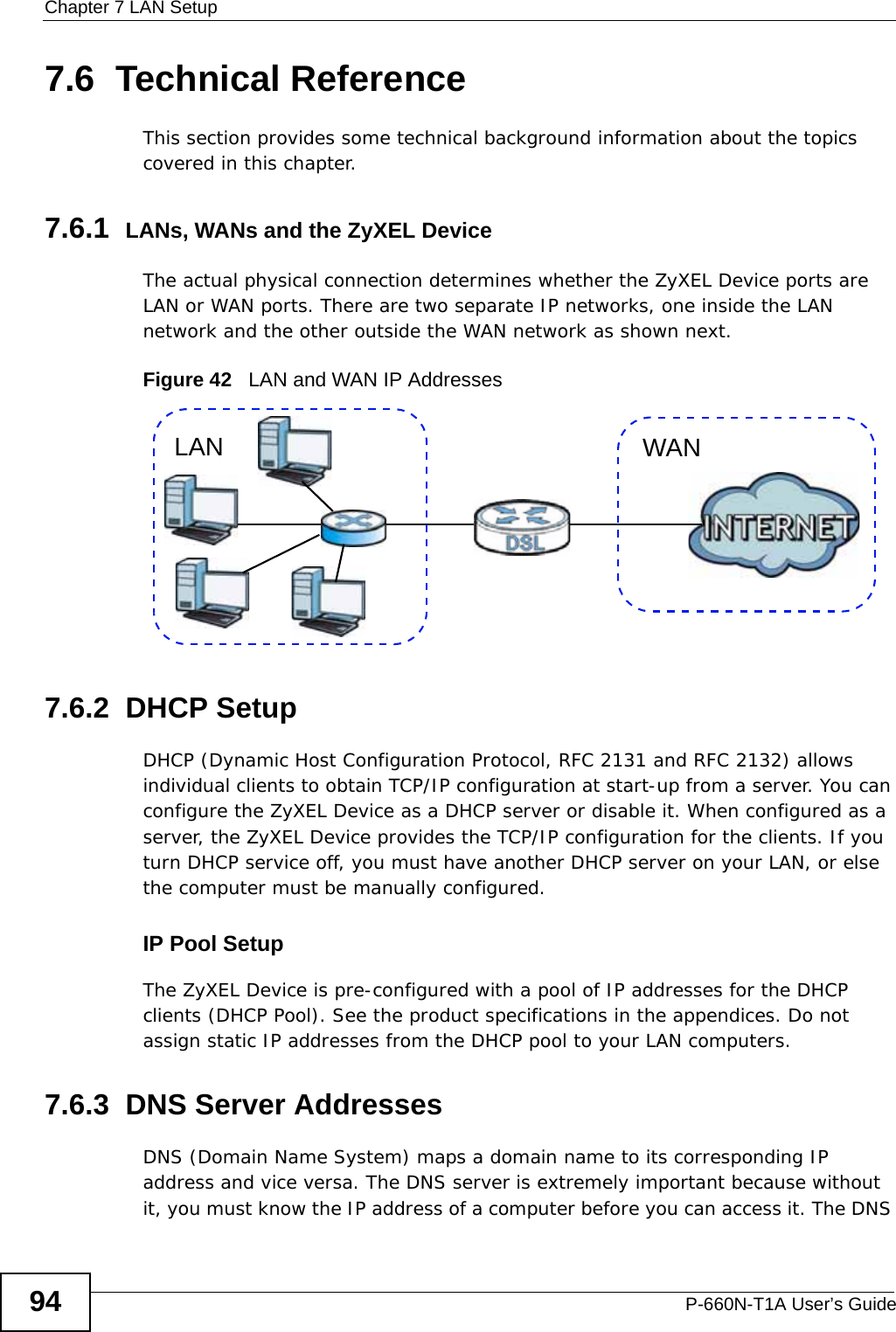 Chapter 7 LAN SetupP-660N-T1A User’s Guide947.6  Technical ReferenceThis section provides some technical background information about the topics covered in this chapter.7.6.1  LANs, WANs and the ZyXEL DeviceThe actual physical connection determines whether the ZyXEL Device ports are LAN or WAN ports. There are two separate IP networks, one inside the LAN network and the other outside the WAN network as shown next.Figure 42   LAN and WAN IP Addresses7.6.2  DHCP SetupDHCP (Dynamic Host Configuration Protocol, RFC 2131 and RFC 2132) allows individual clients to obtain TCP/IP configuration at start-up from a server. You can configure the ZyXEL Device as a DHCP server or disable it. When configured as a server, the ZyXEL Device provides the TCP/IP configuration for the clients. If you turn DHCP service off, you must have another DHCP server on your LAN, or else the computer must be manually configured. IP Pool SetupThe ZyXEL Device is pre-configured with a pool of IP addresses for the DHCP clients (DHCP Pool). See the product specifications in the appendices. Do not assign static IP addresses from the DHCP pool to your LAN computers.7.6.3  DNS Server Addresses DNS (Domain Name System) maps a domain name to its corresponding IP address and vice versa. The DNS server is extremely important because without it, you must know the IP address of a computer before you can access it. The DNS WANLAN