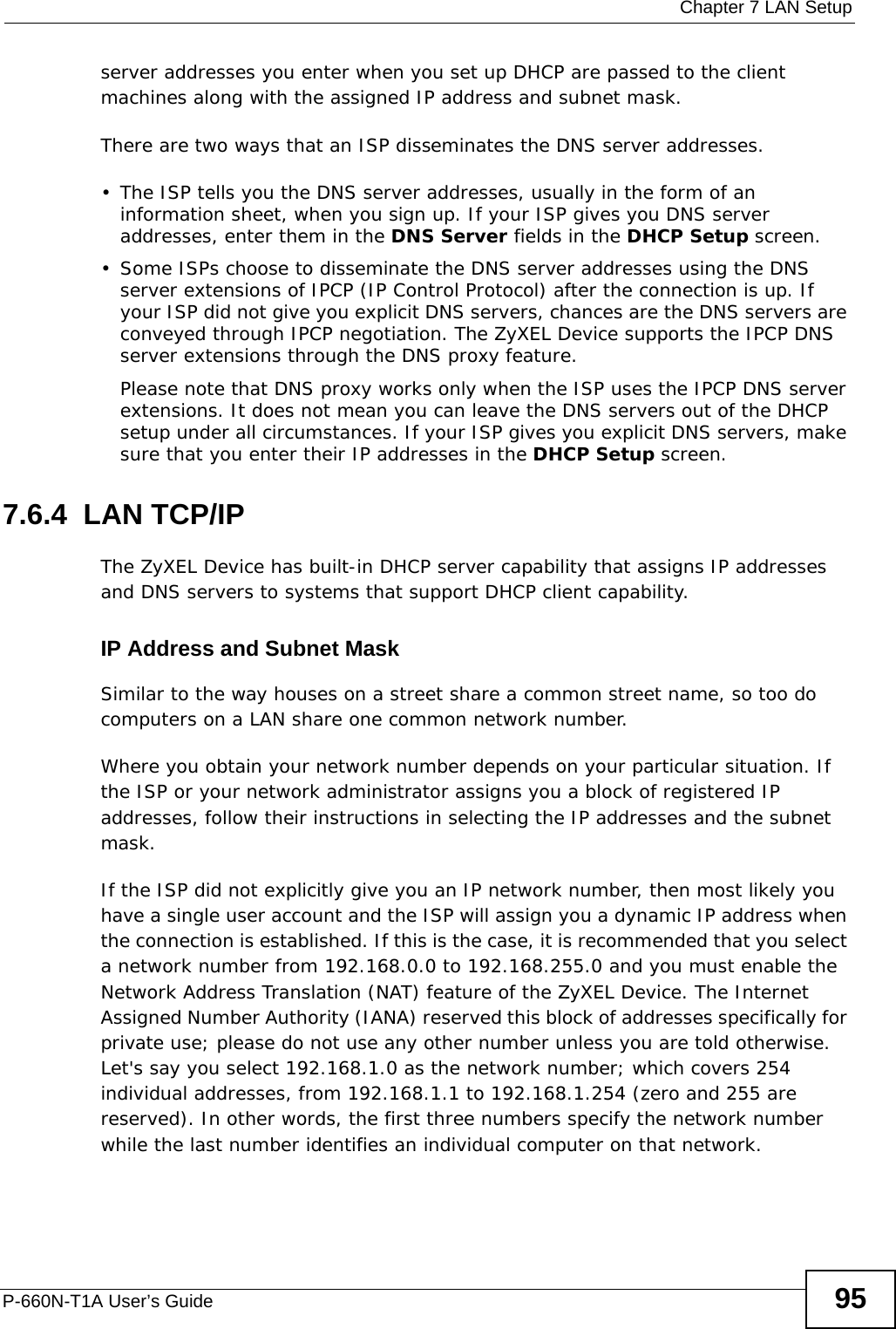  Chapter 7 LAN SetupP-660N-T1A User’s Guide 95server addresses you enter when you set up DHCP are passed to the client machines along with the assigned IP address and subnet mask.There are two ways that an ISP disseminates the DNS server addresses. • The ISP tells you the DNS server addresses, usually in the form of an information sheet, when you sign up. If your ISP gives you DNS server addresses, enter them in the DNS Server fields in the DHCP Setup screen.• Some ISPs choose to disseminate the DNS server addresses using the DNS server extensions of IPCP (IP Control Protocol) after the connection is up. If your ISP did not give you explicit DNS servers, chances are the DNS servers are conveyed through IPCP negotiation. The ZyXEL Device supports the IPCP DNS server extensions through the DNS proxy feature.Please note that DNS proxy works only when the ISP uses the IPCP DNS server extensions. It does not mean you can leave the DNS servers out of the DHCP setup under all circumstances. If your ISP gives you explicit DNS servers, make sure that you enter their IP addresses in the DHCP Setup screen.7.6.4  LAN TCP/IP The ZyXEL Device has built-in DHCP server capability that assigns IP addresses and DNS servers to systems that support DHCP client capability.IP Address and Subnet MaskSimilar to the way houses on a street share a common street name, so too do computers on a LAN share one common network number.Where you obtain your network number depends on your particular situation. If the ISP or your network administrator assigns you a block of registered IP addresses, follow their instructions in selecting the IP addresses and the subnet mask.If the ISP did not explicitly give you an IP network number, then most likely you have a single user account and the ISP will assign you a dynamic IP address when the connection is established. If this is the case, it is recommended that you select a network number from 192.168.0.0 to 192.168.255.0 and you must enable the Network Address Translation (NAT) feature of the ZyXEL Device. The Internet Assigned Number Authority (IANA) reserved this block of addresses specifically for private use; please do not use any other number unless you are told otherwise. Let&apos;s say you select 192.168.1.0 as the network number; which covers 254 individual addresses, from 192.168.1.1 to 192.168.1.254 (zero and 255 are reserved). In other words, the first three numbers specify the network number while the last number identifies an individual computer on that network.