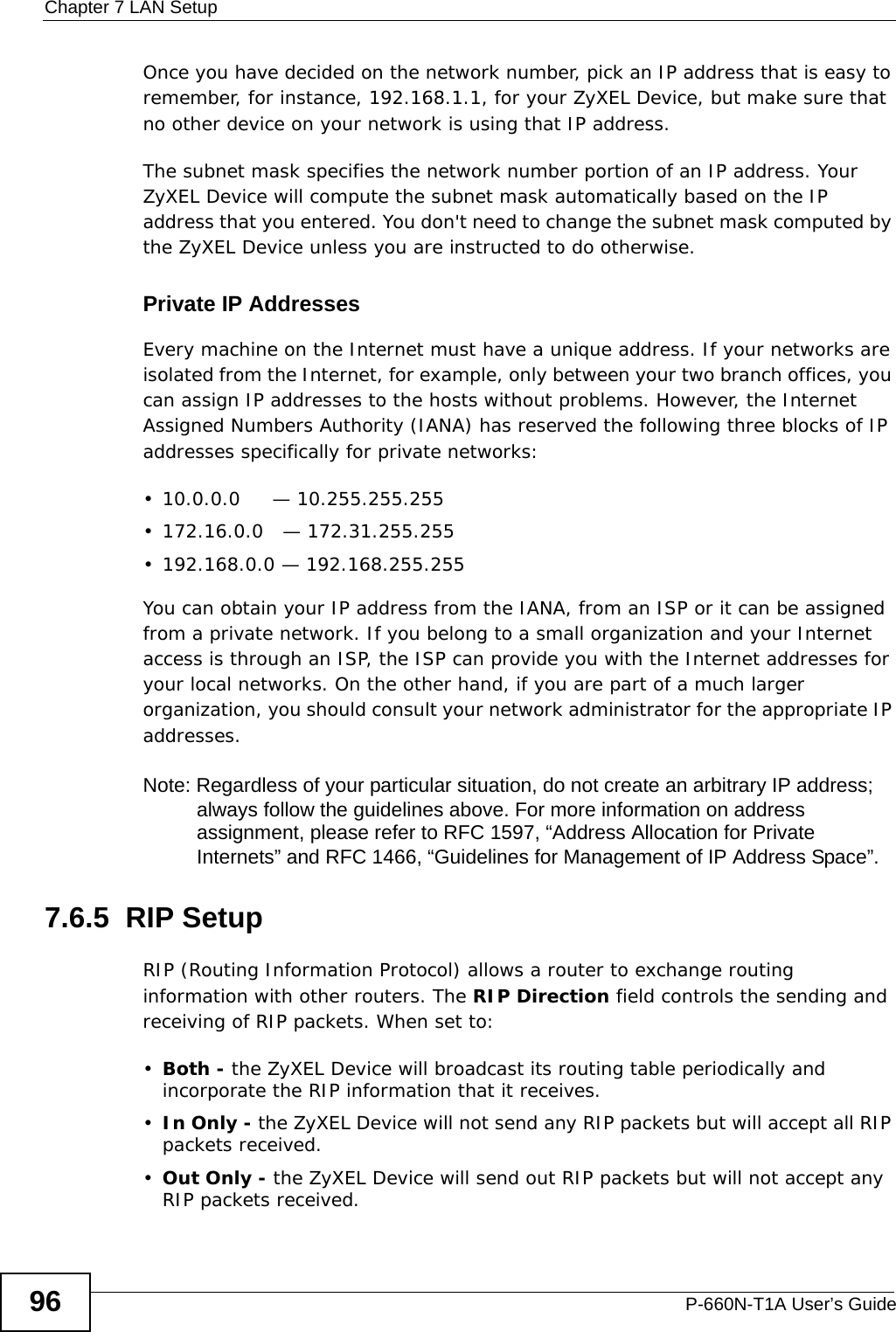 Chapter 7 LAN SetupP-660N-T1A User’s Guide96Once you have decided on the network number, pick an IP address that is easy to remember, for instance, 192.168.1.1, for your ZyXEL Device, but make sure that no other device on your network is using that IP address.The subnet mask specifies the network number portion of an IP address. Your ZyXEL Device will compute the subnet mask automatically based on the IP address that you entered. You don&apos;t need to change the subnet mask computed by the ZyXEL Device unless you are instructed to do otherwise.Private IP AddressesEvery machine on the Internet must have a unique address. If your networks are isolated from the Internet, for example, only between your two branch offices, you can assign IP addresses to the hosts without problems. However, the Internet Assigned Numbers Authority (IANA) has reserved the following three blocks of IP addresses specifically for private networks:• 10.0.0.0     — 10.255.255.255• 172.16.0.0   — 172.31.255.255• 192.168.0.0 — 192.168.255.255You can obtain your IP address from the IANA, from an ISP or it can be assigned from a private network. If you belong to a small organization and your Internet access is through an ISP, the ISP can provide you with the Internet addresses for your local networks. On the other hand, if you are part of a much larger organization, you should consult your network administrator for the appropriate IP addresses.Note: Regardless of your particular situation, do not create an arbitrary IP address; always follow the guidelines above. For more information on address assignment, please refer to RFC 1597, “Address Allocation for Private Internets” and RFC 1466, “Guidelines for Management of IP Address Space”.7.6.5  RIP SetupRIP (Routing Information Protocol) allows a router to exchange routing information with other routers. The RIP Direction field controls the sending and receiving of RIP packets. When set to:•Both - the ZyXEL Device will broadcast its routing table periodically and incorporate the RIP information that it receives.•In Only - the ZyXEL Device will not send any RIP packets but will accept all RIP packets received.•Out Only - the ZyXEL Device will send out RIP packets but will not accept any RIP packets received.