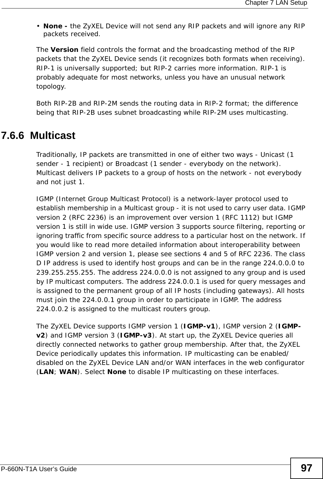  Chapter 7 LAN SetupP-660N-T1A User’s Guide 97•None - the ZyXEL Device will not send any RIP packets and will ignore any RIP packets received.The Version field controls the format and the broadcasting method of the RIP packets that the ZyXEL Device sends (it recognizes both formats when receiving). RIP-1 is universally supported; but RIP-2 carries more information. RIP-1 is probably adequate for most networks, unless you have an unusual network topology.Both RIP-2B and RIP-2M sends the routing data in RIP-2 format; the difference being that RIP-2B uses subnet broadcasting while RIP-2M uses multicasting.7.6.6  MulticastTraditionally, IP packets are transmitted in one of either two ways - Unicast (1 sender - 1 recipient) or Broadcast (1 sender - everybody on the network). Multicast delivers IP packets to a group of hosts on the network - not everybody and not just 1. IGMP (Internet Group Multicast Protocol) is a network-layer protocol used to establish membership in a Multicast group - it is not used to carry user data. IGMP version 2 (RFC 2236) is an improvement over version 1 (RFC 1112) but IGMP version 1 is still in wide use. IGMP version 3 supports source filtering, reporting or ignoring traffic from specific source address to a particular host on the network. If you would like to read more detailed information about interoperability between IGMP version 2 and version 1, please see sections 4 and 5 of RFC 2236. The class D IP address is used to identify host groups and can be in the range 224.0.0.0 to 239.255.255.255. The address 224.0.0.0 is not assigned to any group and is used by IP multicast computers. The address 224.0.0.1 is used for query messages and is assigned to the permanent group of all IP hosts (including gateways). All hosts must join the 224.0.0.1 group in order to participate in IGMP. The address 224.0.0.2 is assigned to the multicast routers group. The ZyXEL Device supports IGMP version 1 (IGMP-v1), IGMP version 2 (IGMP-v2) and IGMP version 3 (IGMP-v3). At start up, the ZyXEL Device queries all directly connected networks to gather group membership. After that, the ZyXEL Device periodically updates this information. IP multicasting can be enabled/disabled on the ZyXEL Device LAN and/or WAN interfaces in the web configurator (LAN; WAN). Select None to disable IP multicasting on these interfaces.