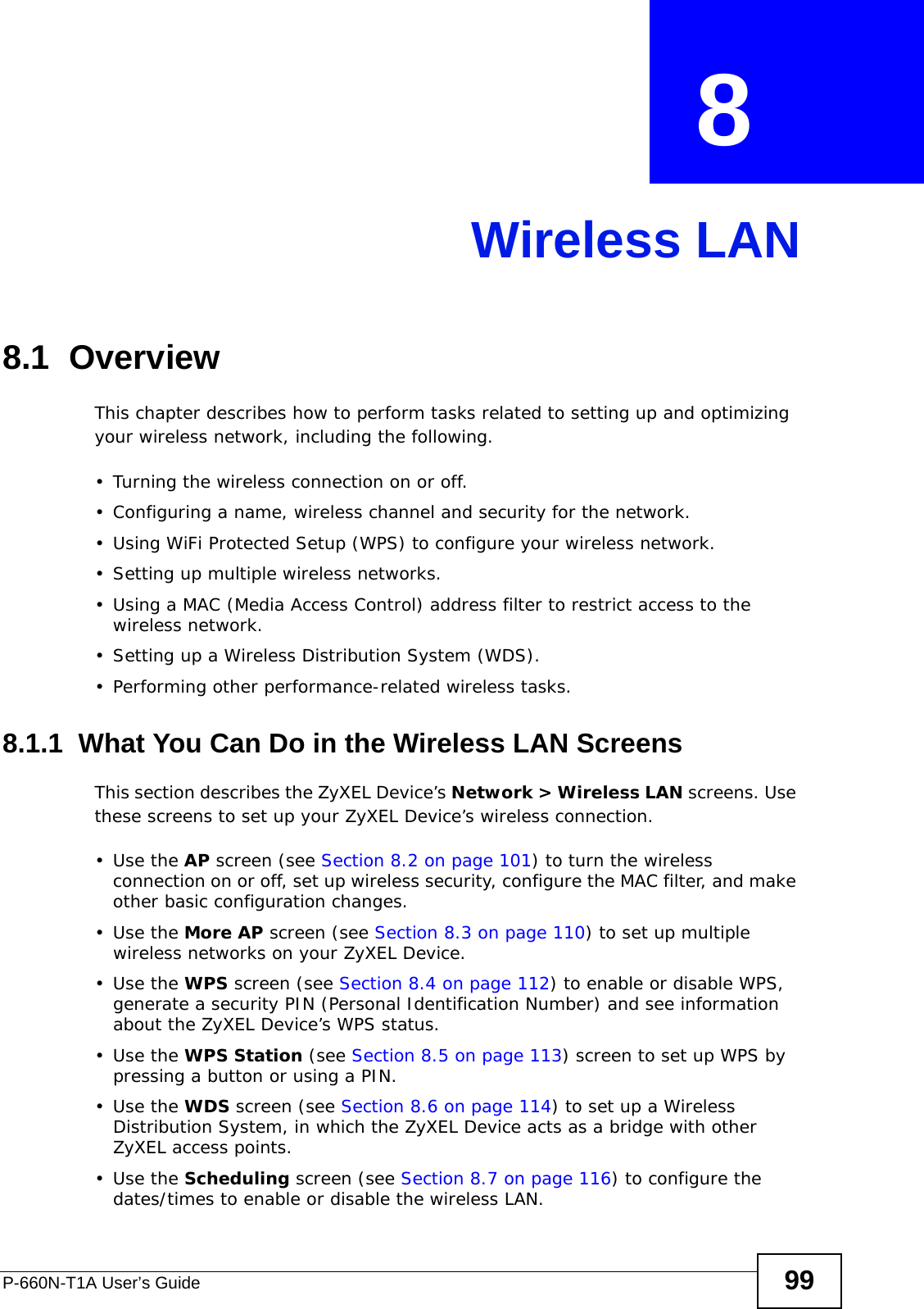 P-660N-T1A User’s Guide 99CHAPTER  8 Wireless LAN8.1  Overview This chapter describes how to perform tasks related to setting up and optimizing your wireless network, including the following.• Turning the wireless connection on or off.• Configuring a name, wireless channel and security for the network.• Using WiFi Protected Setup (WPS) to configure your wireless network.• Setting up multiple wireless networks.• Using a MAC (Media Access Control) address filter to restrict access to the wireless network.• Setting up a Wireless Distribution System (WDS).• Performing other performance-related wireless tasks.8.1.1  What You Can Do in the Wireless LAN ScreensThis section describes the ZyXEL Device’s Network &gt; Wireless LAN screens. Use these screens to set up your ZyXEL Device’s wireless connection.•Use the AP screen (see Section 8.2 on page 101) to turn the wireless connection on or off, set up wireless security, configure the MAC filter, and make other basic configuration changes.•Use the More AP screen (see Section 8.3 on page 110) to set up multiple wireless networks on your ZyXEL Device.•Use the WPS screen (see Section 8.4 on page 112) to enable or disable WPS, generate a security PIN (Personal Identification Number) and see information about the ZyXEL Device’s WPS status.•Use the WPS Station (see Section 8.5 on page 113) screen to set up WPS by pressing a button or using a PIN.•Use the WDS screen (see Section 8.6 on page 114) to set up a Wireless Distribution System, in which the ZyXEL Device acts as a bridge with other ZyXEL access points.•Use the Scheduling screen (see Section 8.7 on page 116) to configure the dates/times to enable or disable the wireless LAN.
