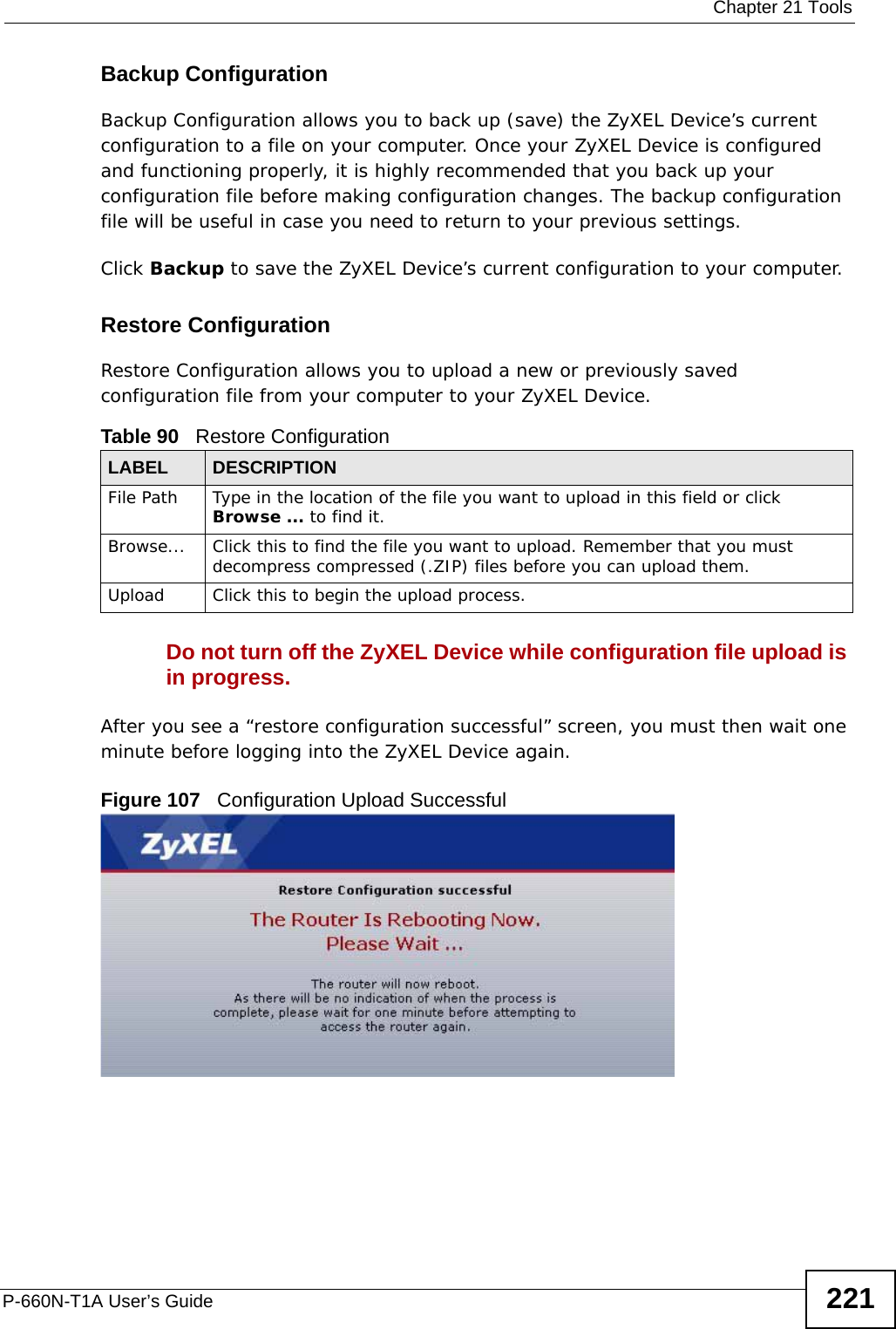  Chapter 21 ToolsP-660N-T1A User’s Guide 221Backup Configuration Backup Configuration allows you to back up (save) the ZyXEL Device’s current configuration to a file on your computer. Once your ZyXEL Device is configured and functioning properly, it is highly recommended that you back up your configuration file before making configuration changes. The backup configuration file will be useful in case you need to return to your previous settings. Click Backup to save the ZyXEL Device’s current configuration to your computer.Restore Configuration Restore Configuration allows you to upload a new or previously saved configuration file from your computer to your ZyXEL Device.Do not turn off the ZyXEL Device while configuration file upload is in progress.After you see a “restore configuration successful” screen, you must then wait one minute before logging into the ZyXEL Device again. Figure 107   Configuration Upload SuccessfulTable 90   Restore ConfigurationLABEL DESCRIPTIONFile Path  Type in the location of the file you want to upload in this field or click Browse ... to find it.Browse...  Click this to find the file you want to upload. Remember that you must decompress compressed (.ZIP) files before you can upload them. Upload  Click this to begin the upload process.