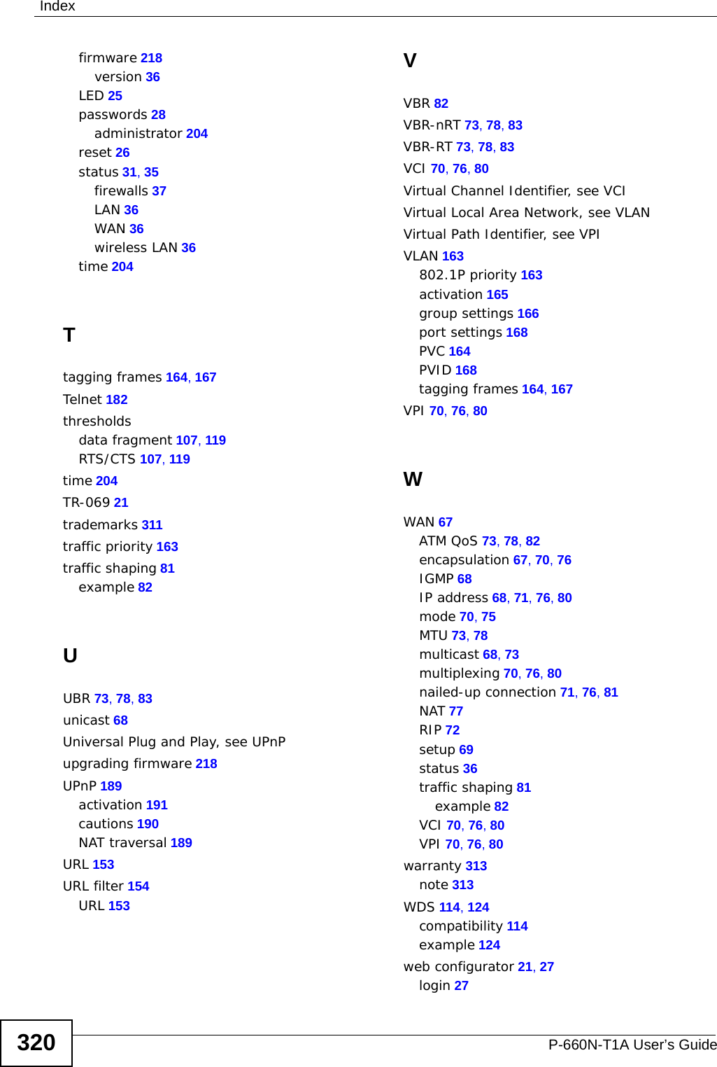 IndexP-660N-T1A User’s Guide320firmware 218version 36LED 25passwords 28administrator 204reset 26status 31, 35firewalls 37LAN 36WAN 36wireless LAN 36time 204Ttagging frames 164, 167Telnet 182thresholdsdata fragment 107, 119RTS/CTS 107, 119time 204TR-069 21trademarks 311traffic priority 163traffic shaping 81example 82UUBR 73, 78, 83unicast 68Universal Plug and Play, see UPnPupgrading firmware 218UPnP 189activation 191cautions 190NAT traversal 189URL 153URL filter 154URL 153VVBR 82VBR-nRT 73, 78, 83VBR-RT 73, 78, 83VCI 70, 76, 80Virtual Channel Identifier, see VCIVirtual Local Area Network, see VLANVirtual Path Identifier, see VPIVLAN 163802.1P priority 163activation 165group settings 166port settings 168PVC 164PVID 168tagging frames 164, 167VPI 70, 76, 80WWAN 67ATM QoS 73, 78, 82encapsulation 67, 70, 76IGMP 68IP address 68, 71, 76, 80mode 70, 75MTU 73, 78multicast 68, 73multiplexing 70, 76, 80nailed-up connection 71, 76, 81NAT 77RIP 72setup 69status 36traffic shaping 81example 82VCI 70, 76, 80VPI 70, 76, 80warranty 313note 313WDS 114, 124compatibility 114example 124web configurator 21, 27login 27