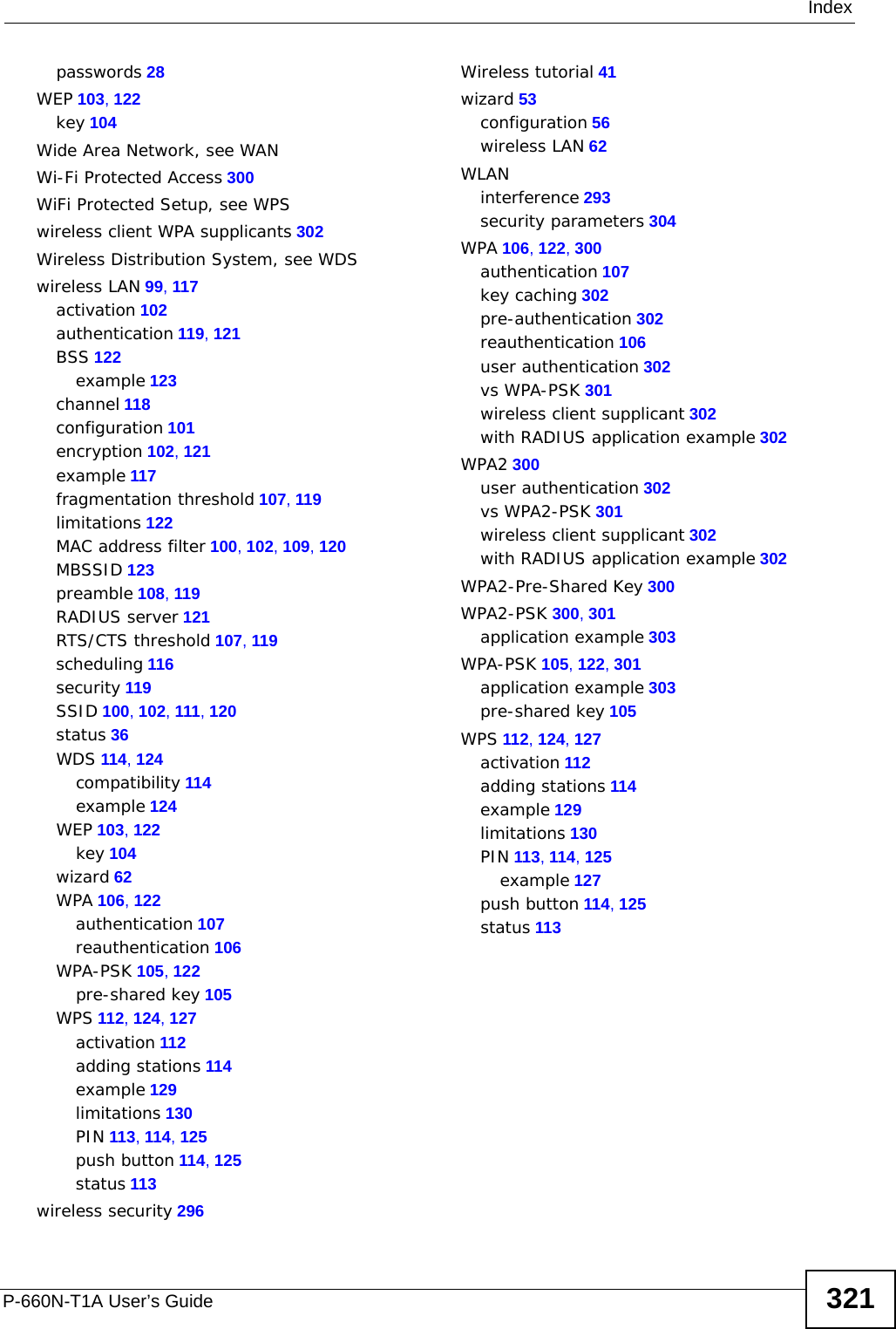 IndexP-660N-T1A User’s Guide 321passwords 28WEP 103, 122key 104Wide Area Network, see WANWi-Fi Protected Access 300WiFi Protected Setup, see WPSwireless client WPA supplicants 302Wireless Distribution System, see WDSwireless LAN 99, 117activation 102authentication 119, 121BSS 122example 123channel 118configuration 101encryption 102, 121example 117fragmentation threshold 107, 119limitations 122MAC address filter 100, 102, 109, 120MBSSID 123preamble 108, 119RADIUS server 121RTS/CTS threshold 107, 119scheduling 116security 119SSID 100, 102, 111, 120status 36WDS 114, 124compatibility 114example 124WEP 103, 122key 104wizard 62WPA 106, 122authentication 107reauthentication 106WPA-PSK 105, 122pre-shared key 105WPS 112, 124, 127activation 112adding stations 114example 129limitations 130PIN 113, 114, 125push button 114, 125status 113wireless security 296Wireless tutorial 41wizard 53configuration 56wireless LAN 62WLANinterference 293security parameters 304WPA 106, 122, 300authentication 107key caching 302pre-authentication 302reauthentication 106user authentication 302vs WPA-PSK 301wireless client supplicant 302with RADIUS application example 302WPA2 300user authentication 302vs WPA2-PSK 301wireless client supplicant 302with RADIUS application example 302WPA2-Pre-Shared Key 300WPA2-PSK 300, 301application example 303WPA-PSK 105, 122, 301application example 303pre-shared key 105WPS 112, 124, 127activation 112adding stations 114example 129limitations 130PIN 113, 114, 125example 127push button 114, 125status 113