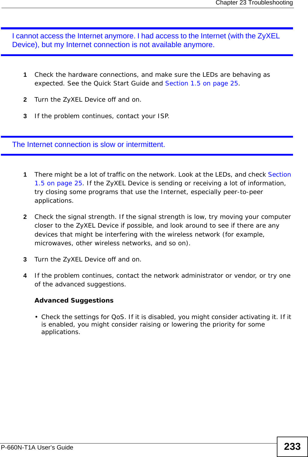  Chapter 23 TroubleshootingP-660N-T1A User’s Guide 233I cannot access the Internet anymore. I had access to the Internet (with the ZyXEL Device), but my Internet connection is not available anymore.1Check the hardware connections, and make sure the LEDs are behaving as expected. See the Quick Start Guide and Section 1.5 on page 25.2Turn the ZyXEL Device off and on.3If the problem continues, contact your ISP. The Internet connection is slow or intermittent.1There might be a lot of traffic on the network. Look at the LEDs, and check Section 1.5 on page 25. If the ZyXEL Device is sending or receiving a lot of information, try closing some programs that use the Internet, especially peer-to-peer applications. 2Check the signal strength. If the signal strength is low, try moving your computer closer to the ZyXEL Device if possible, and look around to see if there are any devices that might be interfering with the wireless network (for example, microwaves, other wireless networks, and so on).3Turn the ZyXEL Device off and on. 4If the problem continues, contact the network administrator or vendor, or try one of the advanced suggestions.Advanced Suggestions• Check the settings for QoS. If it is disabled, you might consider activating it. If it is enabled, you might consider raising or lowering the priority for some applications.