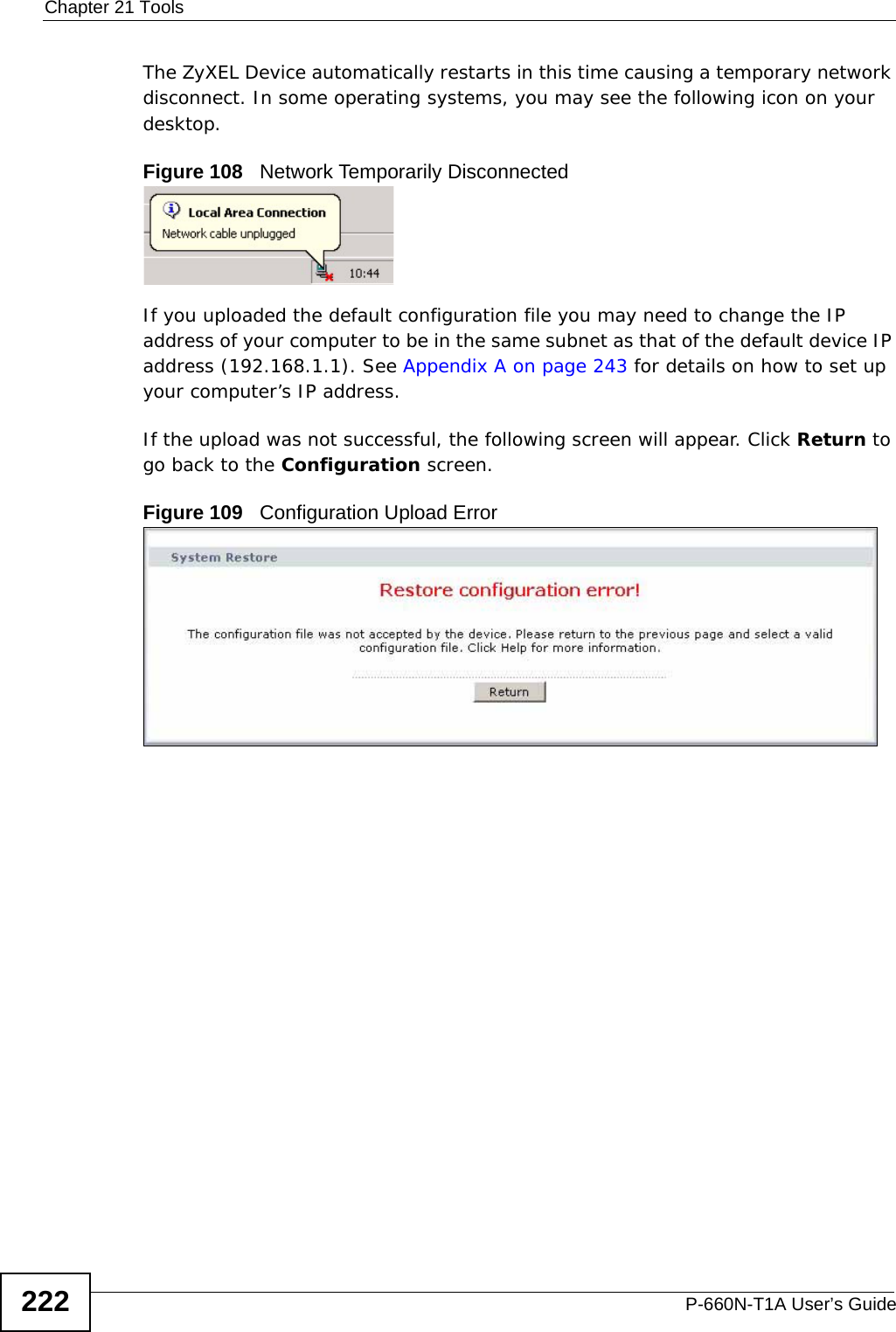 Chapter 21 ToolsP-660N-T1A User’s Guide222The ZyXEL Device automatically restarts in this time causing a temporary network disconnect. In some operating systems, you may see the following icon on your desktop.Figure 108   Network Temporarily DisconnectedIf you uploaded the default configuration file you may need to change the IP address of your computer to be in the same subnet as that of the default device IP address (192.168.1.1). See Appendix A on page 243 for details on how to set up your computer’s IP address.If the upload was not successful, the following screen will appear. Click Return to go back to the Configuration screen. Figure 109   Configuration Upload Error