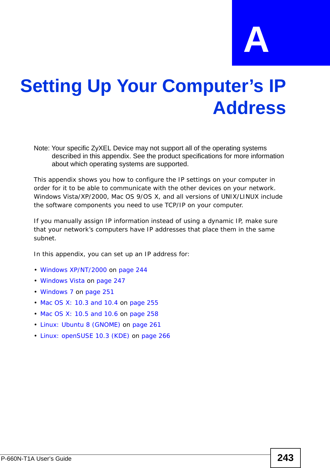 P-660N-T1A User’s Guide 243APPENDIX  A Setting Up Your Computer’s IPAddressNote: Your specific ZyXEL Device may not support all of the operating systems described in this appendix. See the product specifications for more information about which operating systems are supported.This appendix shows you how to configure the IP settings on your computer in order for it to be able to communicate with the other devices on your network. Windows Vista/XP/2000, Mac OS 9/OS X, and all versions of UNIX/LINUX include the software components you need to use TCP/IP on your computer. If you manually assign IP information instead of using a dynamic IP, make sure that your network’s computers have IP addresses that place them in the same subnet.In this appendix, you can set up an IP address for:•Windows XP/NT/2000 on page 244•Windows Vista on page 247•Windows 7 on page 251•Mac OS X: 10.3 and 10.4 on page 255•Mac OS X: 10.5 and 10.6 on page 258•Linux: Ubuntu 8 (GNOME) on page 261•Linux: openSUSE 10.3 (KDE) on page 266