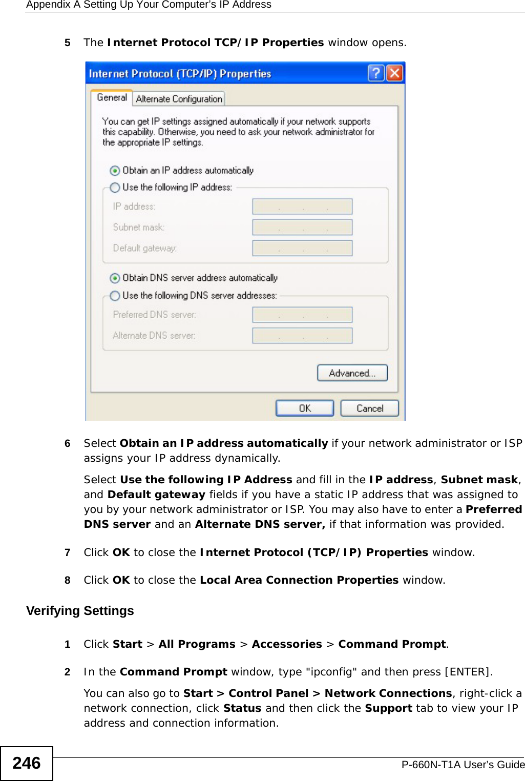 Appendix A Setting Up Your Computer’s IP AddressP-660N-T1A User’s Guide2465The Internet Protocol TCP/IP Properties window opens.6Select Obtain an IP address automatically if your network administrator or ISP assigns your IP address dynamically.Select Use the following IP Address and fill in the IP address, Subnet mask, and Default gateway fields if you have a static IP address that was assigned to you by your network administrator or ISP. You may also have to enter a Preferred DNS server and an Alternate DNS server, if that information was provided.7Click OK to close the Internet Protocol (TCP/IP) Properties window.8Click OK to close the Local Area Connection Properties window.Verifying Settings1Click Start &gt; All Programs &gt; Accessories &gt; Command Prompt.2In the Command Prompt window, type &quot;ipconfig&quot; and then press [ENTER]. You can also go to Start &gt; Control Panel &gt; Network Connections, right-click a network connection, click Status and then click the Support tab to view your IP address and connection information.