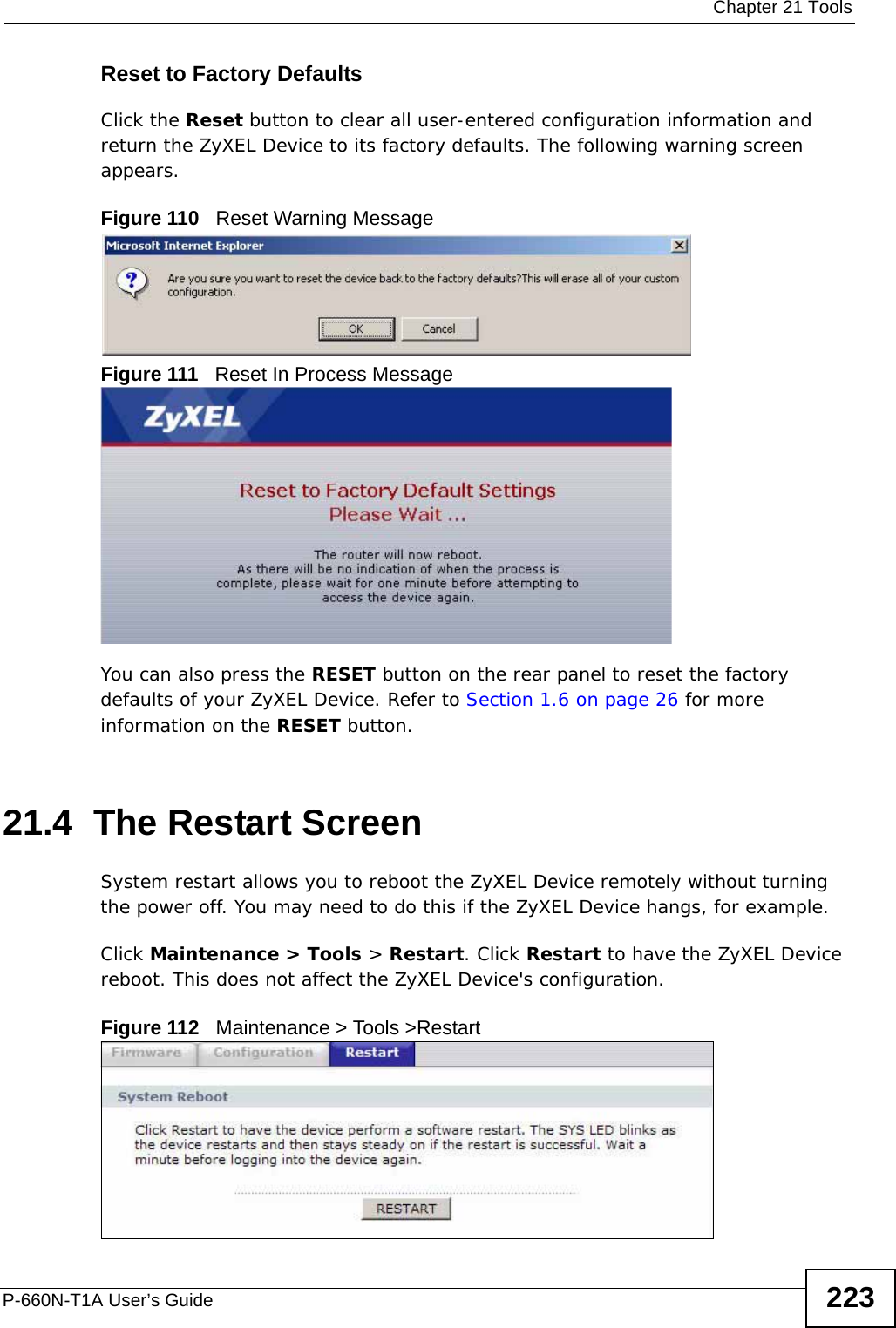  Chapter 21 ToolsP-660N-T1A User’s Guide 223Reset to Factory Defaults  Click the Reset button to clear all user-entered configuration information and return the ZyXEL Device to its factory defaults. The following warning screen appears.Figure 110   Reset Warning MessageFigure 111   Reset In Process MessageYou can also press the RESET button on the rear panel to reset the factory defaults of your ZyXEL Device. Refer to Section 1.6 on page 26 for more information on the RESET button.21.4  The Restart Screen System restart allows you to reboot the ZyXEL Device remotely without turning the power off. You may need to do this if the ZyXEL Device hangs, for example.Click Maintenance &gt; Tools &gt; Restart. Click Restart to have the ZyXEL Device reboot. This does not affect the ZyXEL Device&apos;s configuration. Figure 112   Maintenance &gt; Tools &gt;Restart 