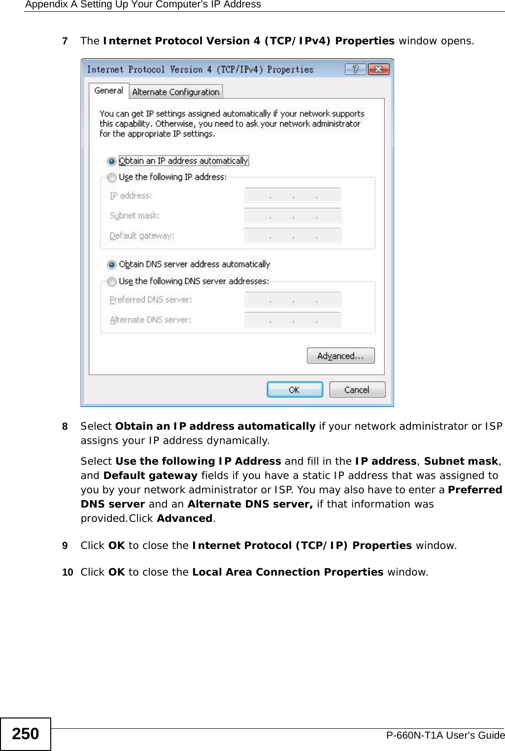 Appendix A Setting Up Your Computer’s IP AddressP-660N-T1A User’s Guide2507The Internet Protocol Version 4 (TCP/IPv4) Properties window opens.8Select Obtain an IP address automatically if your network administrator or ISP assigns your IP address dynamically.Select Use the following IP Address and fill in the IP address, Subnet mask, and Default gateway fields if you have a static IP address that was assigned to you by your network administrator or ISP. You may also have to enter a Preferred DNS server and an Alternate DNS server, if that information was provided.Click Advanced.9Click OK to close the Internet Protocol (TCP/IP) Properties window.10 Click OK to close the Local Area Connection Properties window.