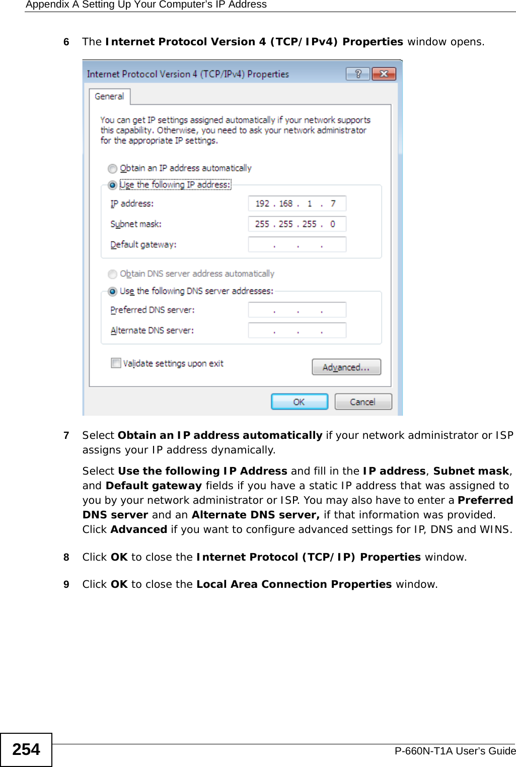 Appendix A Setting Up Your Computer’s IP AddressP-660N-T1A User’s Guide2546The Internet Protocol Version 4 (TCP/IPv4) Properties window opens.7Select Obtain an IP address automatically if your network administrator or ISP assigns your IP address dynamically.Select Use the following IP Address and fill in the IP address, Subnet mask, and Default gateway fields if you have a static IP address that was assigned to you by your network administrator or ISP. You may also have to enter a Preferred DNS server and an Alternate DNS server, if that information was provided. Click Advanced if you want to configure advanced settings for IP, DNS and WINS. 8Click OK to close the Internet Protocol (TCP/IP) Properties window.9Click OK to close the Local Area Connection Properties window.