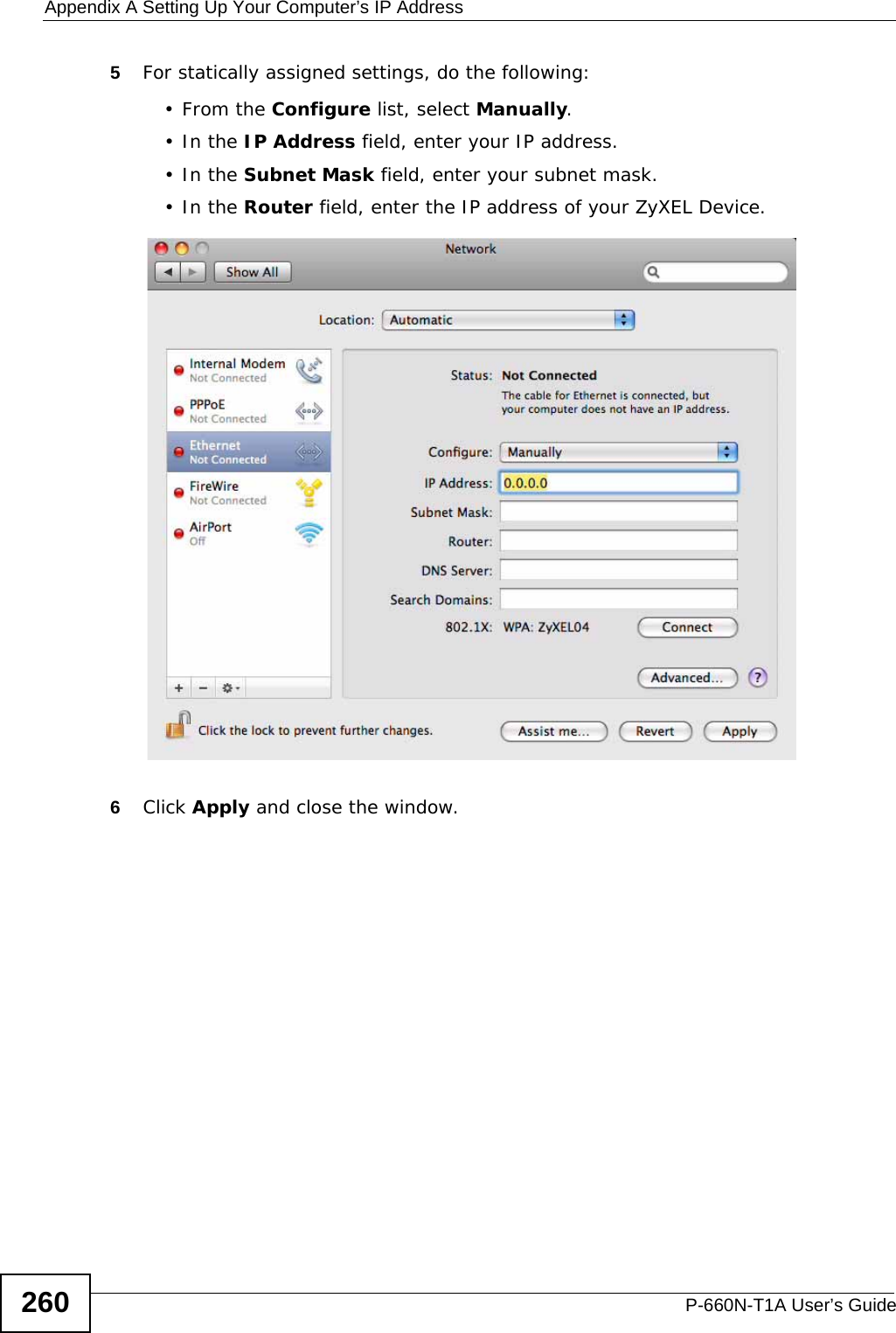 Appendix A Setting Up Your Computer’s IP AddressP-660N-T1A User’s Guide2605For statically assigned settings, do the following:•From the Configure list, select Manually.•In the IP Address field, enter your IP address.•In the Subnet Mask field, enter your subnet mask.•In the Router field, enter the IP address of your ZyXEL Device.6Click Apply and close the window.