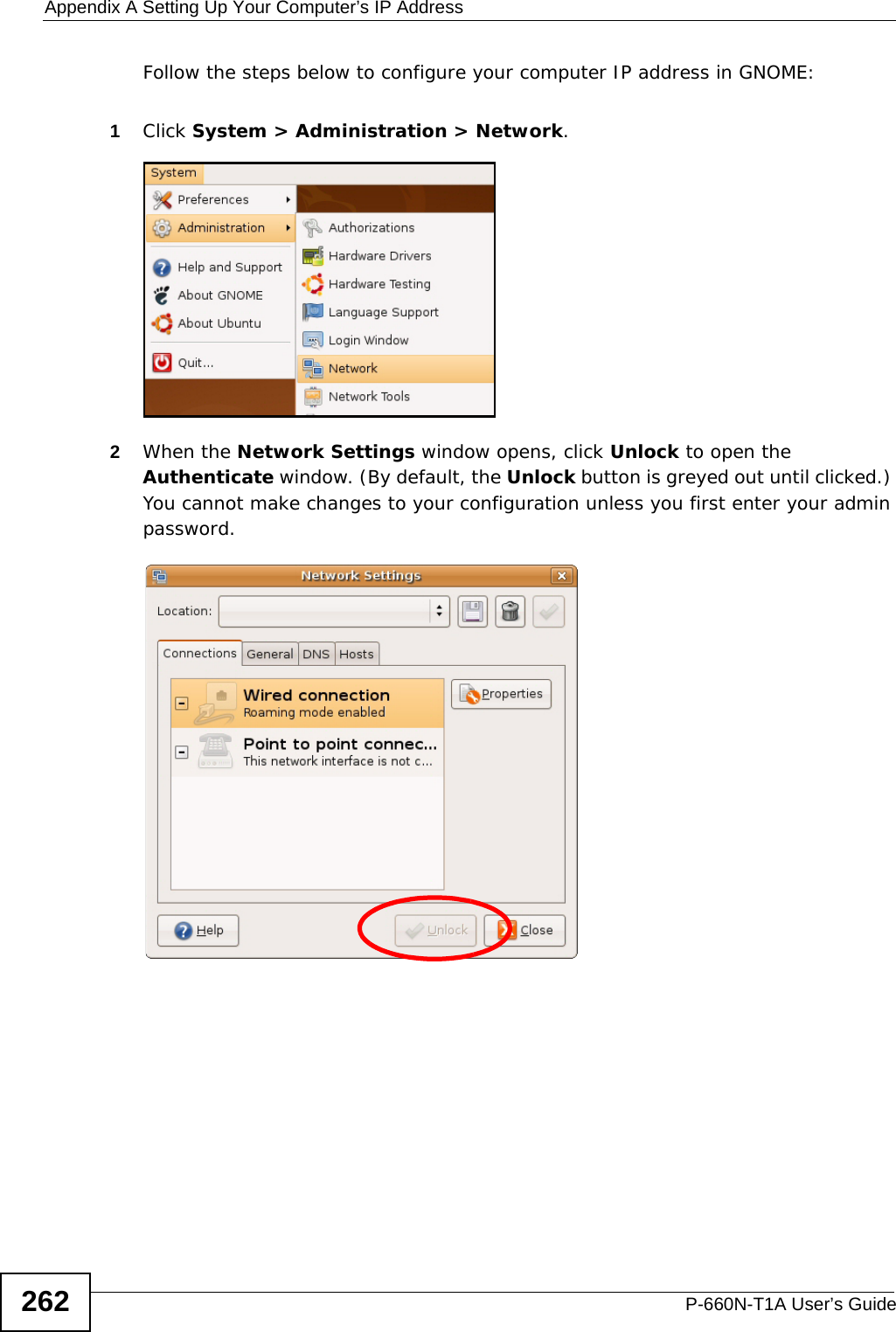 Appendix A Setting Up Your Computer’s IP AddressP-660N-T1A User’s Guide262Follow the steps below to configure your computer IP address in GNOME: 1Click System &gt; Administration &gt; Network.2When the Network Settings window opens, click Unlock to open the Authenticate window. (By default, the Unlock button is greyed out until clicked.) You cannot make changes to your configuration unless you first enter your admin password.