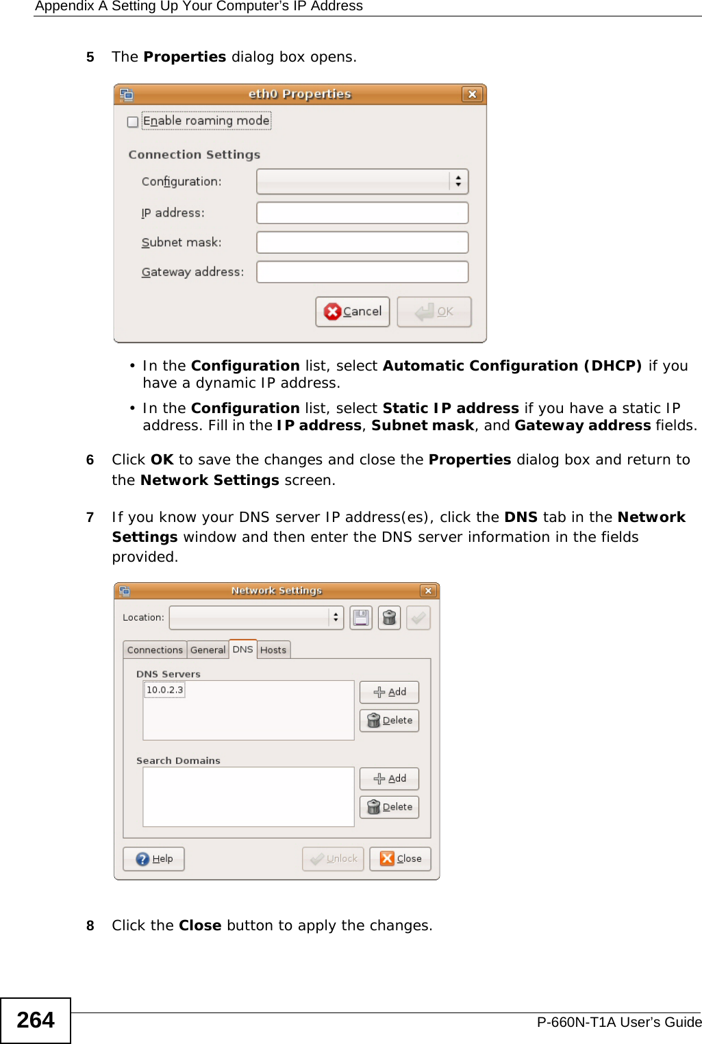 Appendix A Setting Up Your Computer’s IP AddressP-660N-T1A User’s Guide2645The Properties dialog box opens.•In the Configuration list, select Automatic Configuration (DHCP) if you have a dynamic IP address.•In the Configuration list, select Static IP address if you have a static IP address. Fill in the IP address, Subnet mask, and Gateway address fields. 6Click OK to save the changes and close the Properties dialog box and return to the Network Settings screen. 7If you know your DNS server IP address(es), click the DNS tab in the Network Settings window and then enter the DNS server information in the fields provided.  8Click the Close button to apply the changes.