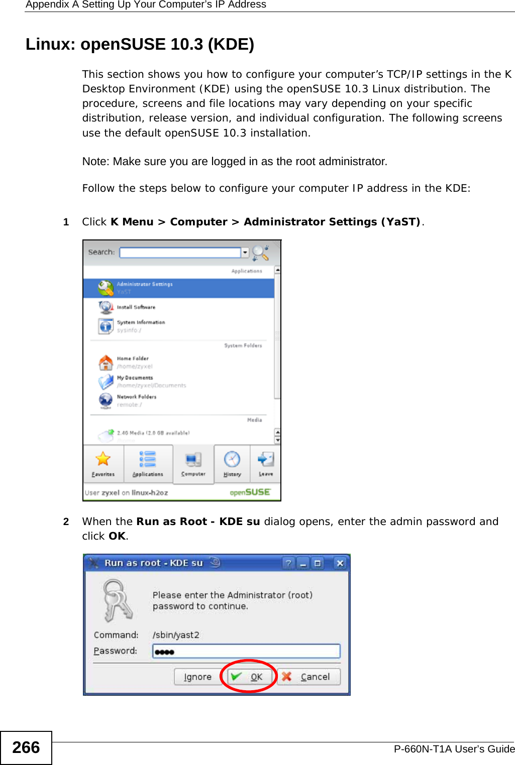 Appendix A Setting Up Your Computer’s IP AddressP-660N-T1A User’s Guide266Linux: openSUSE 10.3 (KDE)This section shows you how to configure your computer’s TCP/IP settings in the K Desktop Environment (KDE) using the openSUSE 10.3 Linux distribution. The procedure, screens and file locations may vary depending on your specific distribution, release version, and individual configuration. The following screens use the default openSUSE 10.3 installation.Note: Make sure you are logged in as the root administrator. Follow the steps below to configure your computer IP address in the KDE:1Click K Menu &gt; Computer &gt; Administrator Settings (YaST).2When the Run as Root - KDE su dialog opens, enter the admin password and click OK.