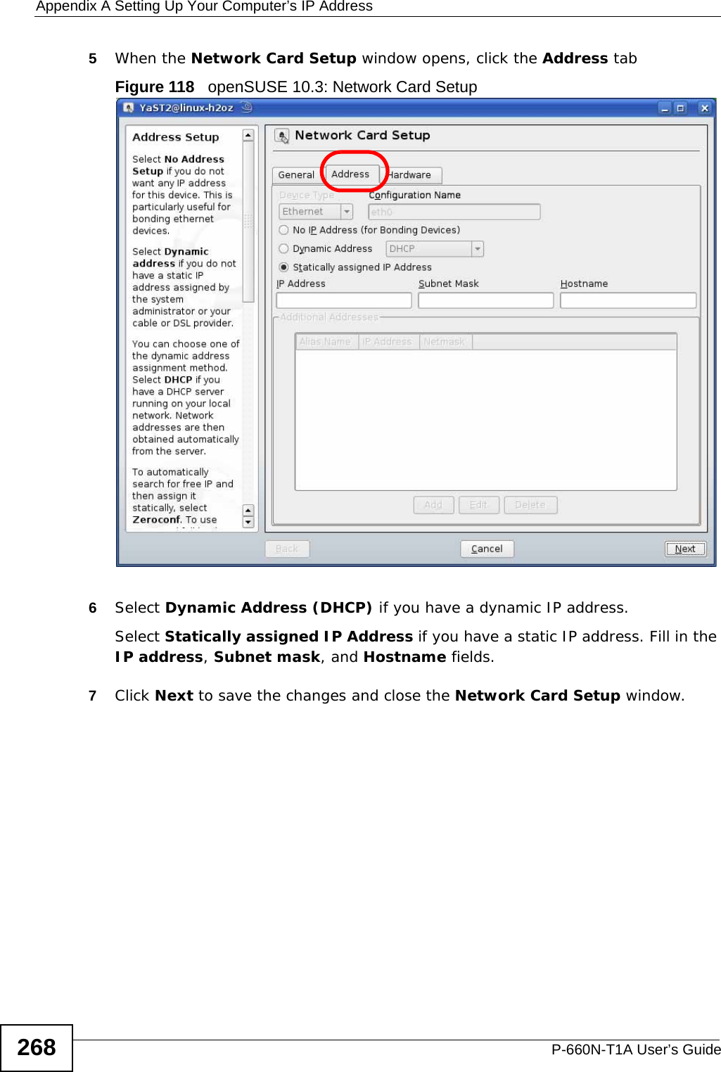 Appendix A Setting Up Your Computer’s IP AddressP-660N-T1A User’s Guide2685When the Network Card Setup window opens, click the Address tabFigure 118   openSUSE 10.3: Network Card Setup6Select Dynamic Address (DHCP) if you have a dynamic IP address.Select Statically assigned IP Address if you have a static IP address. Fill in the IP address, Subnet mask, and Hostname fields.7Click Next to save the changes and close the Network Card Setup window. 