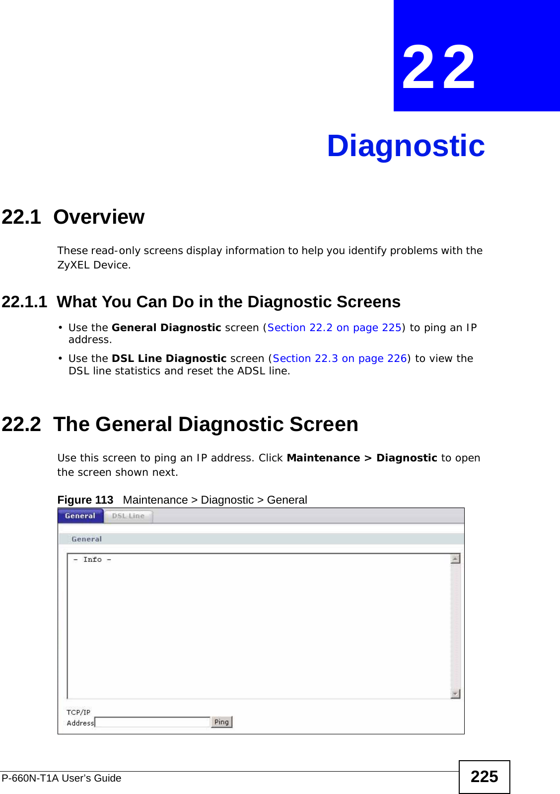 P-660N-T1A User’s Guide 225CHAPTER  22 Diagnostic22.1  OverviewThese read-only screens display information to help you identify problems with the ZyXEL Device.22.1.1  What You Can Do in the Diagnostic Screens•Use the General Diagnostic screen (Section 22.2 on page 225) to ping an IP address.•Use the DSL Line Diagnostic screen (Section 22.3 on page 226) to view the DSL line statistics and reset the ADSL line.22.2  The General Diagnostic Screen Use this screen to ping an IP address. Click Maintenance &gt; Diagnostic to open the screen shown next.Figure 113   Maintenance &gt; Diagnostic &gt; General