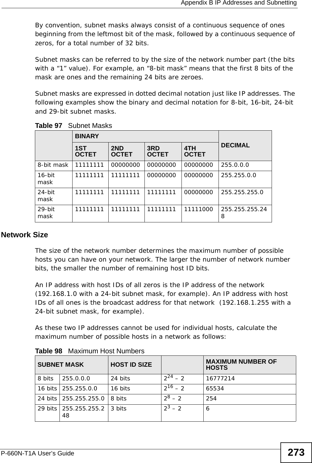  Appendix B IP Addresses and SubnettingP-660N-T1A User’s Guide 273By convention, subnet masks always consist of a continuous sequence of ones beginning from the leftmost bit of the mask, followed by a continuous sequence of zeros, for a total number of 32 bits.Subnet masks can be referred to by the size of the network number part (the bits with a “1” value). For example, an “8-bit mask” means that the first 8 bits of the mask are ones and the remaining 24 bits are zeroes.Subnet masks are expressed in dotted decimal notation just like IP addresses. The following examples show the binary and decimal notation for 8-bit, 16-bit, 24-bit and 29-bit subnet masks. Network SizeThe size of the network number determines the maximum number of possible hosts you can have on your network. The larger the number of network number bits, the smaller the number of remaining host ID bits. An IP address with host IDs of all zeros is the IP address of the network (192.168.1.0 with a 24-bit subnet mask, for example). An IP address with host IDs of all ones is the broadcast address for that network  (192.168.1.255 with a 24-bit subnet mask, for example).As these two IP addresses cannot be used for individual hosts, calculate the maximum number of possible hosts in a network as follows:Table 97   Subnet MasksBINARYDECIMAL1ST OCTET 2ND OCTET 3RD OCTET 4TH OCTET8-bit mask 11111111 00000000 00000000 00000000 255.0.0.016-bit mask 11111111 11111111 00000000 00000000 255.255.0.024-bit mask 11111111 11111111 11111111 00000000 255.255.255.029-bit mask 11111111 11111111 11111111 11111000 255.255.255.248Table 98   Maximum Host NumbersSUBNET MASK HOST ID SIZE MAXIMUM NUMBER OF HOSTS8 bits 255.0.0.0 24 bits 224 – 2 1677721416 bits 255.255.0.0 16 bits 216 – 2 6553424 bits 255.255.255.0 8 bits 28 – 2 25429 bits 255.255.255.248 3 bits 23 – 2 6