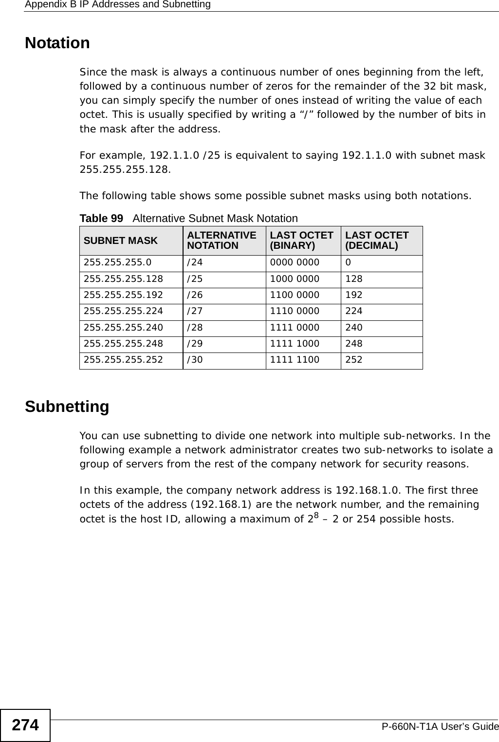 Appendix B IP Addresses and SubnettingP-660N-T1A User’s Guide274NotationSince the mask is always a continuous number of ones beginning from the left, followed by a continuous number of zeros for the remainder of the 32 bit mask, you can simply specify the number of ones instead of writing the value of each octet. This is usually specified by writing a “/” followed by the number of bits in the mask after the address. For example, 192.1.1.0 /25 is equivalent to saying 192.1.1.0 with subnet mask 255.255.255.128. The following table shows some possible subnet masks using both notations. SubnettingYou can use subnetting to divide one network into multiple sub-networks. In the following example a network administrator creates two sub-networks to isolate a group of servers from the rest of the company network for security reasons.In this example, the company network address is 192.168.1.0. The first three octets of the address (192.168.1) are the network number, and the remaining octet is the host ID, allowing a maximum of 28 – 2 or 254 possible hosts.Table 99   Alternative Subnet Mask NotationSUBNET MASK ALTERNATIVE NOTATION LAST OCTET (BINARY) LAST OCTET (DECIMAL)255.255.255.0 /24 0000 0000 0255.255.255.128 /25 1000 0000 128255.255.255.192 /26 1100 0000 192255.255.255.224 /27 1110 0000 224255.255.255.240 /28 1111 0000 240255.255.255.248 /29 1111 1000 248255.255.255.252 /30 1111 1100 252