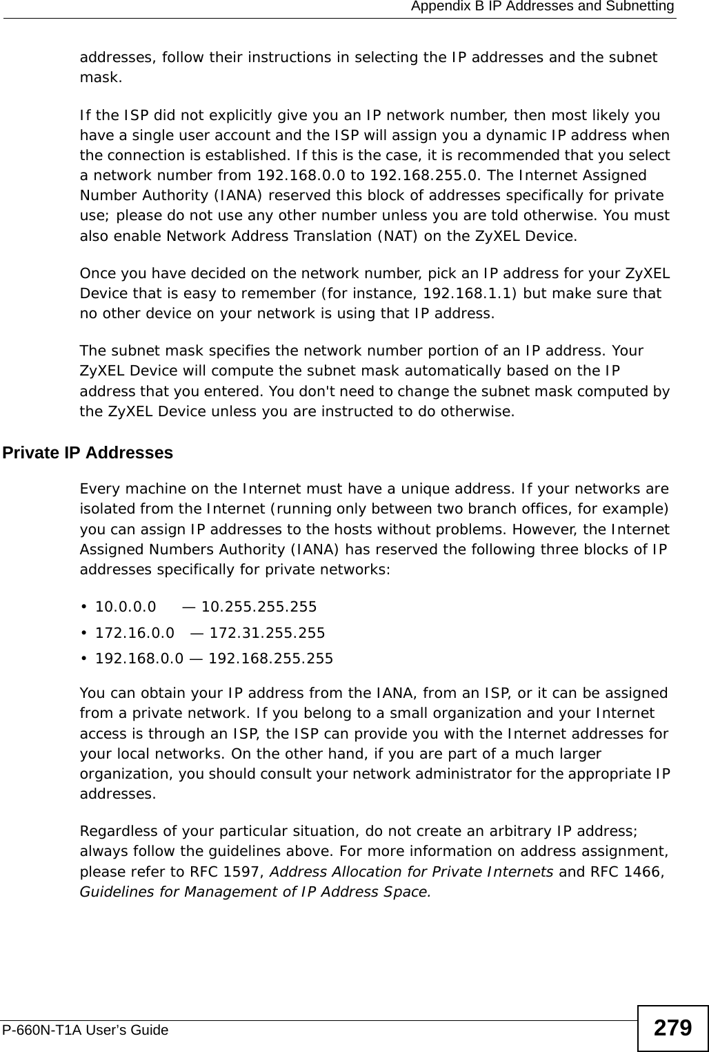  Appendix B IP Addresses and SubnettingP-660N-T1A User’s Guide 279addresses, follow their instructions in selecting the IP addresses and the subnet mask.If the ISP did not explicitly give you an IP network number, then most likely you have a single user account and the ISP will assign you a dynamic IP address when the connection is established. If this is the case, it is recommended that you select a network number from 192.168.0.0 to 192.168.255.0. The Internet Assigned Number Authority (IANA) reserved this block of addresses specifically for private use; please do not use any other number unless you are told otherwise. You must also enable Network Address Translation (NAT) on the ZyXEL Device. Once you have decided on the network number, pick an IP address for your ZyXEL Device that is easy to remember (for instance, 192.168.1.1) but make sure that no other device on your network is using that IP address.The subnet mask specifies the network number portion of an IP address. Your ZyXEL Device will compute the subnet mask automatically based on the IP address that you entered. You don&apos;t need to change the subnet mask computed by the ZyXEL Device unless you are instructed to do otherwise.Private IP AddressesEvery machine on the Internet must have a unique address. If your networks are isolated from the Internet (running only between two branch offices, for example) you can assign IP addresses to the hosts without problems. However, the Internet Assigned Numbers Authority (IANA) has reserved the following three blocks of IP addresses specifically for private networks:• 10.0.0.0     — 10.255.255.255• 172.16.0.0   — 172.31.255.255• 192.168.0.0 — 192.168.255.255You can obtain your IP address from the IANA, from an ISP, or it can be assigned from a private network. If you belong to a small organization and your Internet access is through an ISP, the ISP can provide you with the Internet addresses for your local networks. On the other hand, if you are part of a much larger organization, you should consult your network administrator for the appropriate IP addresses.Regardless of your particular situation, do not create an arbitrary IP address; always follow the guidelines above. For more information on address assignment, please refer to RFC 1597, Address Allocation for Private Internets and RFC 1466, Guidelines for Management of IP Address Space.