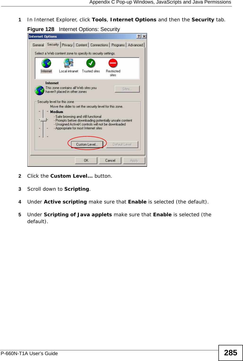  Appendix C Pop-up Windows, JavaScripts and Java PermissionsP-660N-T1A User’s Guide 2851In Internet Explorer, click Tools, Internet Options and then the Security tab. Figure 128   Internet Options: Security 2Click the Custom Level... button. 3Scroll down to Scripting. 4Under Active scripting make sure that Enable is selected (the default).5Under Scripting of Java applets make sure that Enable is selected (the default). 