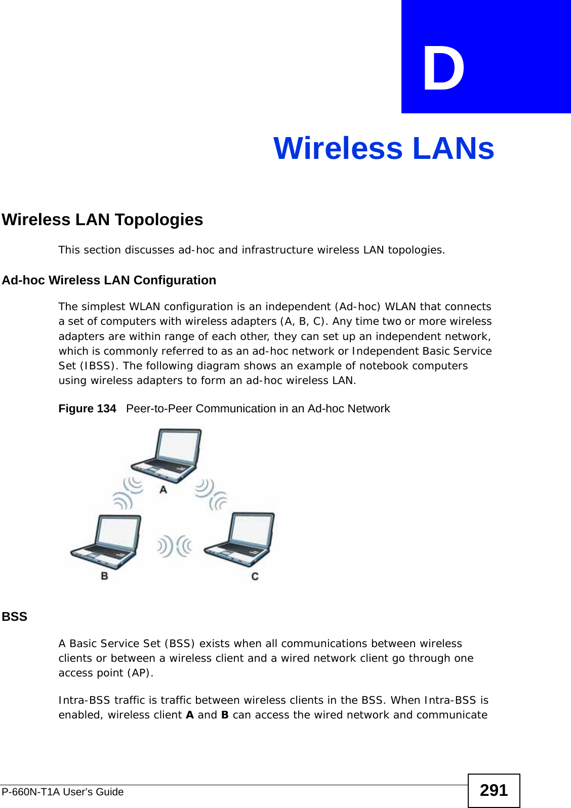 P-660N-T1A User’s Guide 291APPENDIX  D Wireless LANsWireless LAN TopologiesThis section discusses ad-hoc and infrastructure wireless LAN topologies.Ad-hoc Wireless LAN ConfigurationThe simplest WLAN configuration is an independent (Ad-hoc) WLAN that connects a set of computers with wireless adapters (A, B, C). Any time two or more wireless adapters are within range of each other, they can set up an independent network, which is commonly referred to as an ad-hoc network or Independent Basic Service Set (IBSS). The following diagram shows an example of notebook computers using wireless adapters to form an ad-hoc wireless LAN. Figure 134   Peer-to-Peer Communication in an Ad-hoc NetworkBSSA Basic Service Set (BSS) exists when all communications between wireless clients or between a wireless client and a wired network client go through one access point (AP). Intra-BSS traffic is traffic between wireless clients in the BSS. When Intra-BSS is enabled, wireless client A and B can access the wired network and communicate 