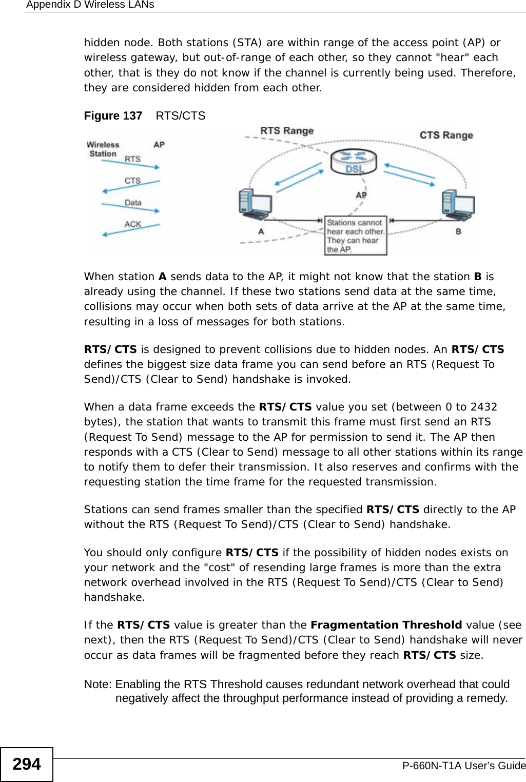 Appendix D Wireless LANsP-660N-T1A User’s Guide294hidden node. Both stations (STA) are within range of the access point (AP) or wireless gateway, but out-of-range of each other, so they cannot &quot;hear&quot; each other, that is they do not know if the channel is currently being used. Therefore, they are considered hidden from each other. Figure 137    RTS/CTSWhen station A sends data to the AP, it might not know that the station B is already using the channel. If these two stations send data at the same time, collisions may occur when both sets of data arrive at the AP at the same time, resulting in a loss of messages for both stations.RTS/CTS is designed to prevent collisions due to hidden nodes. An RTS/CTS defines the biggest size data frame you can send before an RTS (Request To Send)/CTS (Clear to Send) handshake is invoked.When a data frame exceeds the RTS/CTS value you set (between 0 to 2432 bytes), the station that wants to transmit this frame must first send an RTS (Request To Send) message to the AP for permission to send it. The AP then responds with a CTS (Clear to Send) message to all other stations within its range to notify them to defer their transmission. It also reserves and confirms with the requesting station the time frame for the requested transmission.Stations can send frames smaller than the specified RTS/CTS directly to the AP without the RTS (Request To Send)/CTS (Clear to Send) handshake. You should only configure RTS/CTS if the possibility of hidden nodes exists on your network and the &quot;cost&quot; of resending large frames is more than the extra network overhead involved in the RTS (Request To Send)/CTS (Clear to Send) handshake. If the RTS/CTS value is greater than the Fragmentation Threshold value (see next), then the RTS (Request To Send)/CTS (Clear to Send) handshake will never occur as data frames will be fragmented before they reach RTS/CTS size. Note: Enabling the RTS Threshold causes redundant network overhead that could negatively affect the throughput performance instead of providing a remedy.