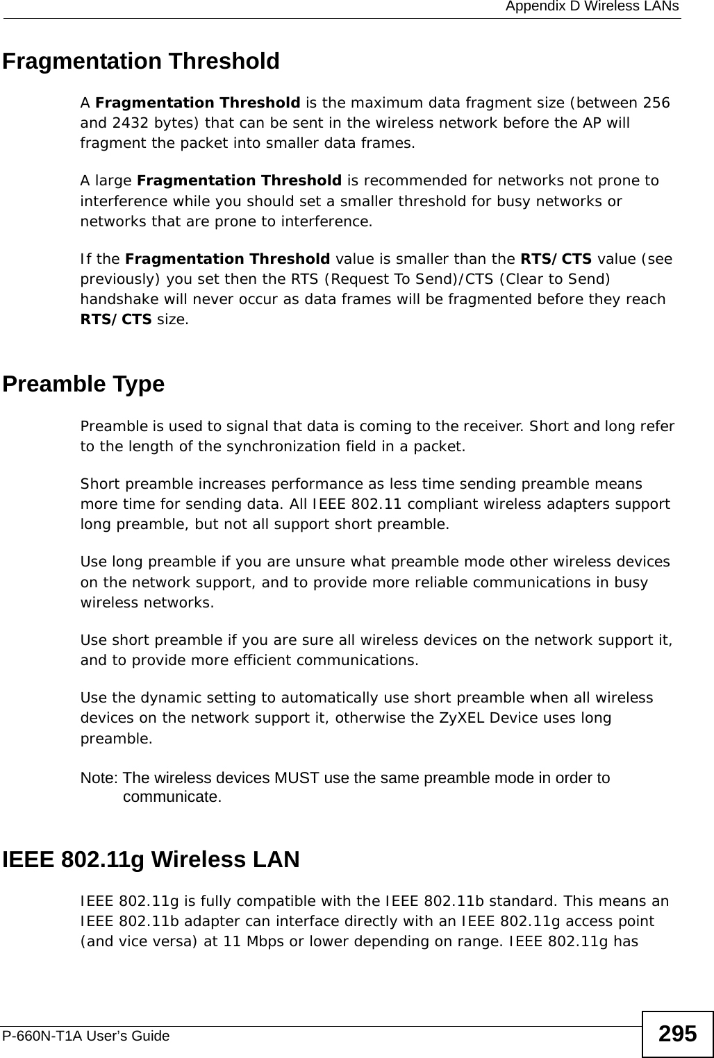  Appendix D Wireless LANsP-660N-T1A User’s Guide 295Fragmentation ThresholdA Fragmentation Threshold is the maximum data fragment size (between 256 and 2432 bytes) that can be sent in the wireless network before the AP will fragment the packet into smaller data frames.A large Fragmentation Threshold is recommended for networks not prone to interference while you should set a smaller threshold for busy networks or networks that are prone to interference.If the Fragmentation Threshold value is smaller than the RTS/CTS value (see previously) you set then the RTS (Request To Send)/CTS (Clear to Send) handshake will never occur as data frames will be fragmented before they reach RTS/CTS size.Preamble TypePreamble is used to signal that data is coming to the receiver. Short and long refer to the length of the synchronization field in a packet.Short preamble increases performance as less time sending preamble means more time for sending data. All IEEE 802.11 compliant wireless adapters support long preamble, but not all support short preamble. Use long preamble if you are unsure what preamble mode other wireless devices on the network support, and to provide more reliable communications in busy wireless networks. Use short preamble if you are sure all wireless devices on the network support it, and to provide more efficient communications.Use the dynamic setting to automatically use short preamble when all wireless devices on the network support it, otherwise the ZyXEL Device uses long preamble.Note: The wireless devices MUST use the same preamble mode in order to communicate.IEEE 802.11g Wireless LANIEEE 802.11g is fully compatible with the IEEE 802.11b standard. This means an IEEE 802.11b adapter can interface directly with an IEEE 802.11g access point (and vice versa) at 11 Mbps or lower depending on range. IEEE 802.11g has 