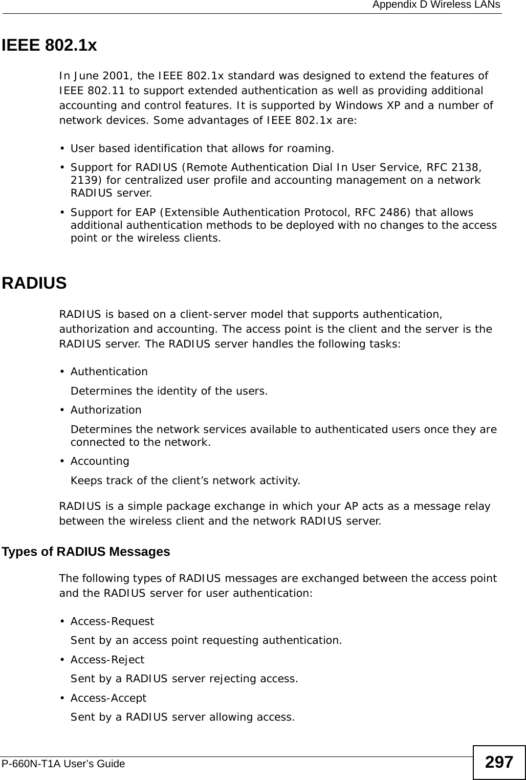  Appendix D Wireless LANsP-660N-T1A User’s Guide 297IEEE 802.1xIn June 2001, the IEEE 802.1x standard was designed to extend the features of IEEE 802.11 to support extended authentication as well as providing additional accounting and control features. It is supported by Windows XP and a number of network devices. Some advantages of IEEE 802.1x are:• User based identification that allows for roaming.• Support for RADIUS (Remote Authentication Dial In User Service, RFC 2138, 2139) for centralized user profile and accounting management on a network RADIUS server. • Support for EAP (Extensible Authentication Protocol, RFC 2486) that allows additional authentication methods to be deployed with no changes to the access point or the wireless clients. RADIUSRADIUS is based on a client-server model that supports authentication, authorization and accounting. The access point is the client and the server is the RADIUS server. The RADIUS server handles the following tasks:• Authentication Determines the identity of the users.• AuthorizationDetermines the network services available to authenticated users once they are connected to the network.•AccountingKeeps track of the client’s network activity. RADIUS is a simple package exchange in which your AP acts as a message relay between the wireless client and the network RADIUS server. Types of RADIUS MessagesThe following types of RADIUS messages are exchanged between the access point and the RADIUS server for user authentication:• Access-RequestSent by an access point requesting authentication.• Access-RejectSent by a RADIUS server rejecting access.• Access-AcceptSent by a RADIUS server allowing access. 