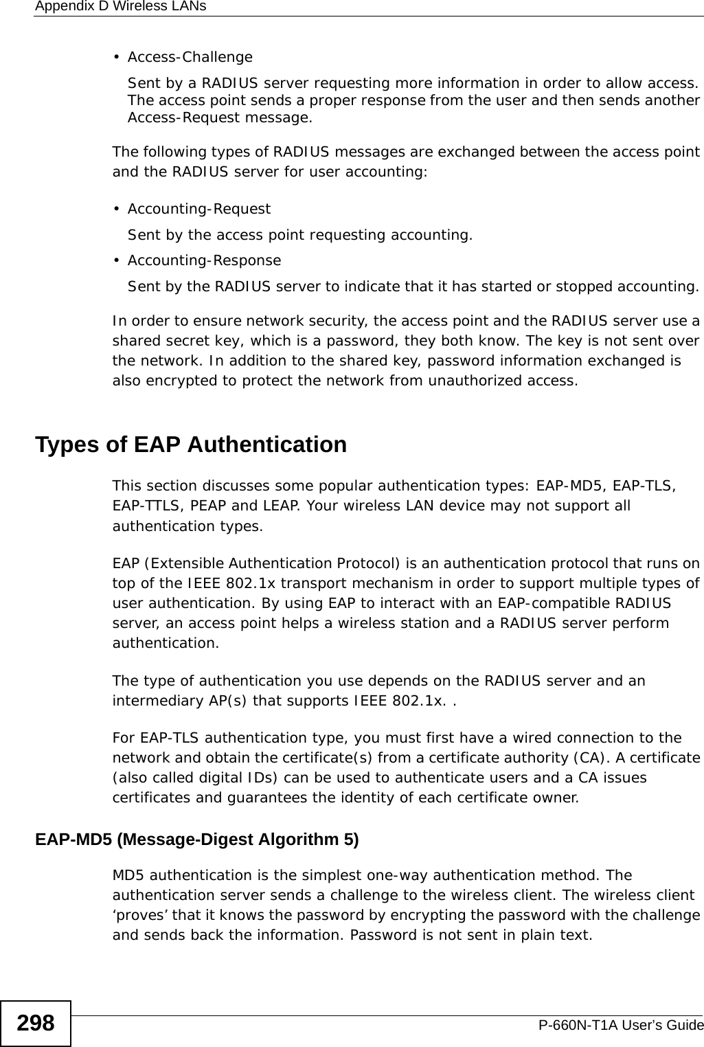 Appendix D Wireless LANsP-660N-T1A User’s Guide298• Access-ChallengeSent by a RADIUS server requesting more information in order to allow access. The access point sends a proper response from the user and then sends another Access-Request message. The following types of RADIUS messages are exchanged between the access point and the RADIUS server for user accounting:•Accounting-RequestSent by the access point requesting accounting.• Accounting-ResponseSent by the RADIUS server to indicate that it has started or stopped accounting. In order to ensure network security, the access point and the RADIUS server use a shared secret key, which is a password, they both know. The key is not sent over the network. In addition to the shared key, password information exchanged is also encrypted to protect the network from unauthorized access. Types of EAP Authentication This section discusses some popular authentication types: EAP-MD5, EAP-TLS, EAP-TTLS, PEAP and LEAP. Your wireless LAN device may not support all authentication types. EAP (Extensible Authentication Protocol) is an authentication protocol that runs on top of the IEEE 802.1x transport mechanism in order to support multiple types of user authentication. By using EAP to interact with an EAP-compatible RADIUS server, an access point helps a wireless station and a RADIUS server perform authentication. The type of authentication you use depends on the RADIUS server and an intermediary AP(s) that supports IEEE 802.1x. .For EAP-TLS authentication type, you must first have a wired connection to the network and obtain the certificate(s) from a certificate authority (CA). A certificate (also called digital IDs) can be used to authenticate users and a CA issues certificates and guarantees the identity of each certificate owner.EAP-MD5 (Message-Digest Algorithm 5)MD5 authentication is the simplest one-way authentication method. The authentication server sends a challenge to the wireless client. The wireless client ‘proves’ that it knows the password by encrypting the password with the challenge and sends back the information. Password is not sent in plain text. 