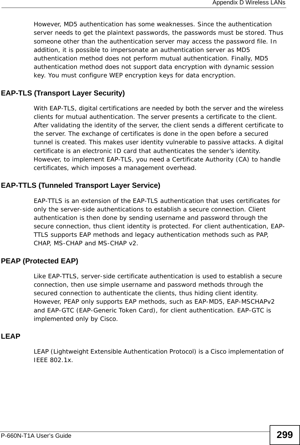  Appendix D Wireless LANsP-660N-T1A User’s Guide 299However, MD5 authentication has some weaknesses. Since the authentication server needs to get the plaintext passwords, the passwords must be stored. Thus someone other than the authentication server may access the password file. In addition, it is possible to impersonate an authentication server as MD5 authentication method does not perform mutual authentication. Finally, MD5 authentication method does not support data encryption with dynamic session key. You must configure WEP encryption keys for data encryption. EAP-TLS (Transport Layer Security)With EAP-TLS, digital certifications are needed by both the server and the wireless clients for mutual authentication. The server presents a certificate to the client. After validating the identity of the server, the client sends a different certificate to the server. The exchange of certificates is done in the open before a secured tunnel is created. This makes user identity vulnerable to passive attacks. A digital certificate is an electronic ID card that authenticates the sender’s identity. However, to implement EAP-TLS, you need a Certificate Authority (CA) to handle certificates, which imposes a management overhead. EAP-TTLS (Tunneled Transport Layer Service) EAP-TTLS is an extension of the EAP-TLS authentication that uses certificates for only the server-side authentications to establish a secure connection. Client authentication is then done by sending username and password through the secure connection, thus client identity is protected. For client authentication, EAP-TTLS supports EAP methods and legacy authentication methods such as PAP, CHAP, MS-CHAP and MS-CHAP v2. PEAP (Protected EAP)   Like EAP-TTLS, server-side certificate authentication is used to establish a secure connection, then use simple username and password methods through the secured connection to authenticate the clients, thus hiding client identity. However, PEAP only supports EAP methods, such as EAP-MD5, EAP-MSCHAPv2 and EAP-GTC (EAP-Generic Token Card), for client authentication. EAP-GTC is implemented only by Cisco.LEAPLEAP (Lightweight Extensible Authentication Protocol) is a Cisco implementation of IEEE 802.1x. 