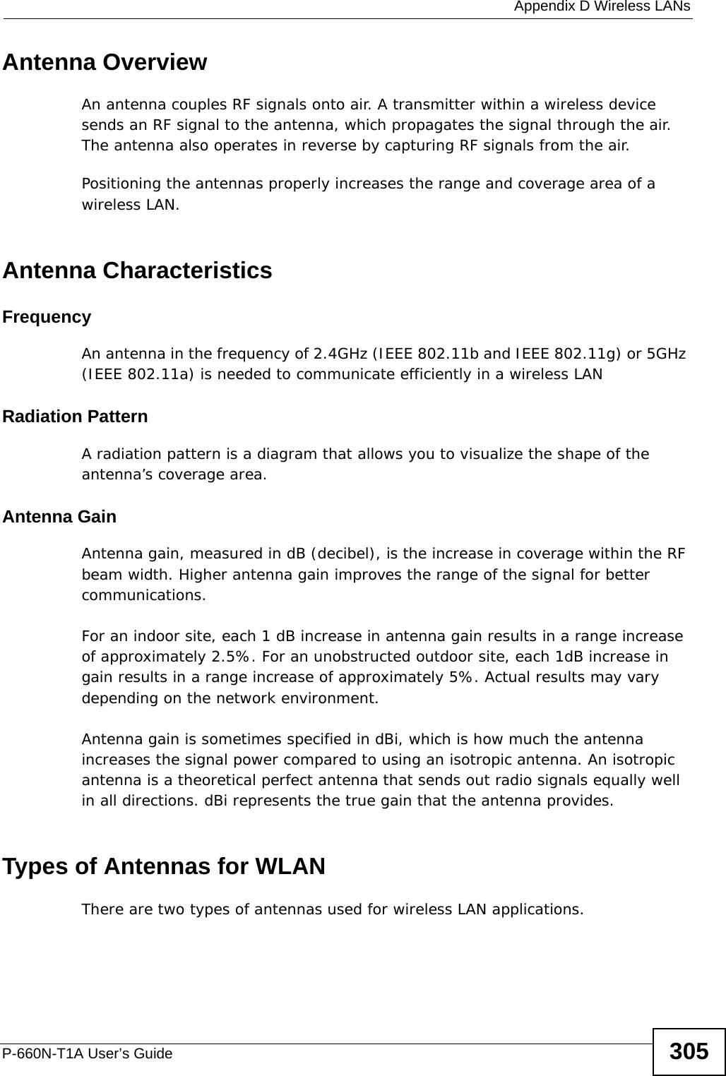  Appendix D Wireless LANsP-660N-T1A User’s Guide 305Antenna OverviewAn antenna couples RF signals onto air. A transmitter within a wireless device sends an RF signal to the antenna, which propagates the signal through the air. The antenna also operates in reverse by capturing RF signals from the air. Positioning the antennas properly increases the range and coverage area of a wireless LAN. Antenna CharacteristicsFrequencyAn antenna in the frequency of 2.4GHz (IEEE 802.11b and IEEE 802.11g) or 5GHz (IEEE 802.11a) is needed to communicate efficiently in a wireless LANRadiation PatternA radiation pattern is a diagram that allows you to visualize the shape of the antenna’s coverage area. Antenna GainAntenna gain, measured in dB (decibel), is the increase in coverage within the RF beam width. Higher antenna gain improves the range of the signal for better communications. For an indoor site, each 1 dB increase in antenna gain results in a range increase of approximately 2.5%. For an unobstructed outdoor site, each 1dB increase in gain results in a range increase of approximately 5%. Actual results may vary depending on the network environment. Antenna gain is sometimes specified in dBi, which is how much the antenna increases the signal power compared to using an isotropic antenna. An isotropic antenna is a theoretical perfect antenna that sends out radio signals equally well in all directions. dBi represents the true gain that the antenna provides.   Types of Antennas for WLANThere are two types of antennas used for wireless LAN applications.