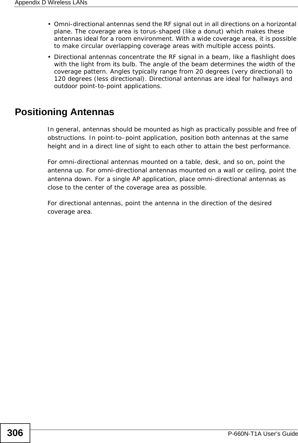 Appendix D Wireless LANsP-660N-T1A User’s Guide306• Omni-directional antennas send the RF signal out in all directions on a horizontal plane. The coverage area is torus-shaped (like a donut) which makes these antennas ideal for a room environment. With a wide coverage area, it is possible to make circular overlapping coverage areas with multiple access points. • Directional antennas concentrate the RF signal in a beam, like a flashlight does with the light from its bulb. The angle of the beam determines the width of the coverage pattern. Angles typically range from 20 degrees (very directional) to 120 degrees (less directional). Directional antennas are ideal for hallways and outdoor point-to-point applications.Positioning AntennasIn general, antennas should be mounted as high as practically possible and free of obstructions. In point-to–point application, position both antennas at the same height and in a direct line of sight to each other to attain the best performance. For omni-directional antennas mounted on a table, desk, and so on, point the antenna up. For omni-directional antennas mounted on a wall or ceiling, point the antenna down. For a single AP application, place omni-directional antennas as close to the center of the coverage area as possible. For directional antennas, point the antenna in the direction of the desired coverage area.