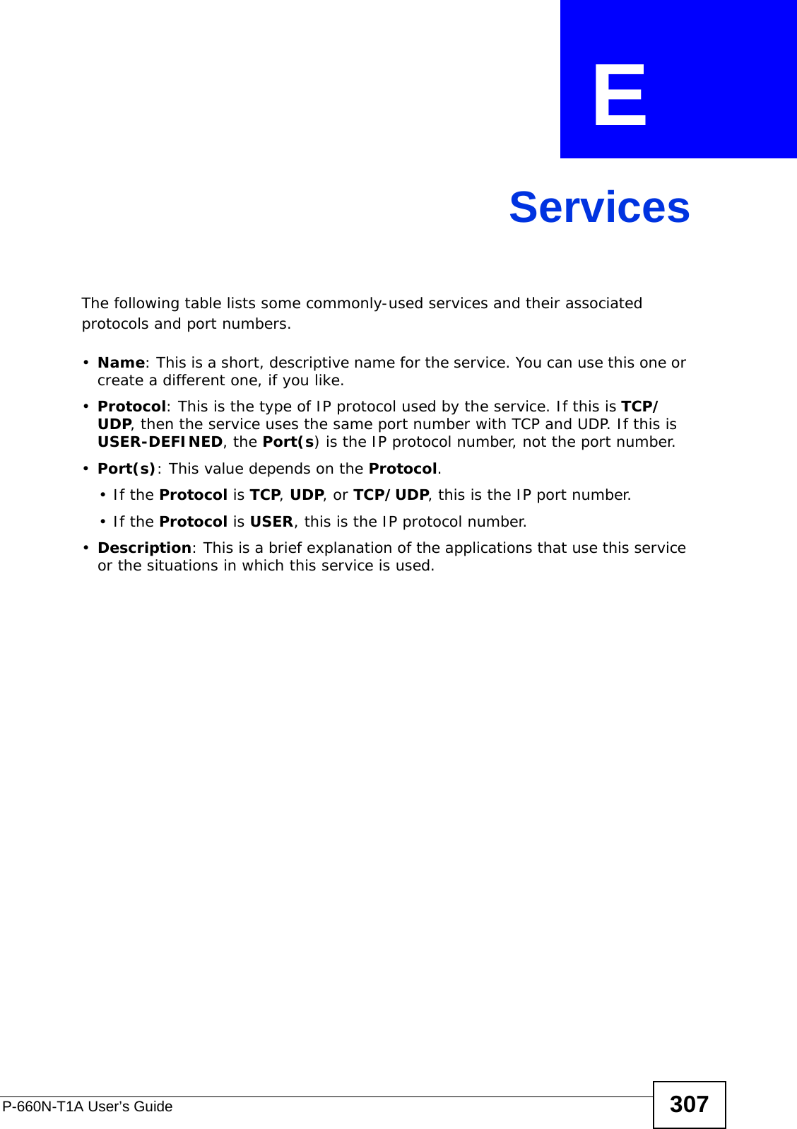 P-660N-T1A User’s Guide 307APPENDIX  E ServicesThe following table lists some commonly-used services and their associated protocols and port numbers.•Name: This is a short, descriptive name for the service. You can use this one or create a different one, if you like.•Protocol: This is the type of IP protocol used by the service. If this is TCP/UDP, then the service uses the same port number with TCP and UDP. If this is USER-DEFINED, the Port(s) is the IP protocol number, not the port number.•Port(s): This value depends on the Protocol.•If the Protocol is TCP, UDP, or TCP/UDP, this is the IP port number.•If the Protocol is USER, this is the IP protocol number.•Description: This is a brief explanation of the applications that use this service or the situations in which this service is used.