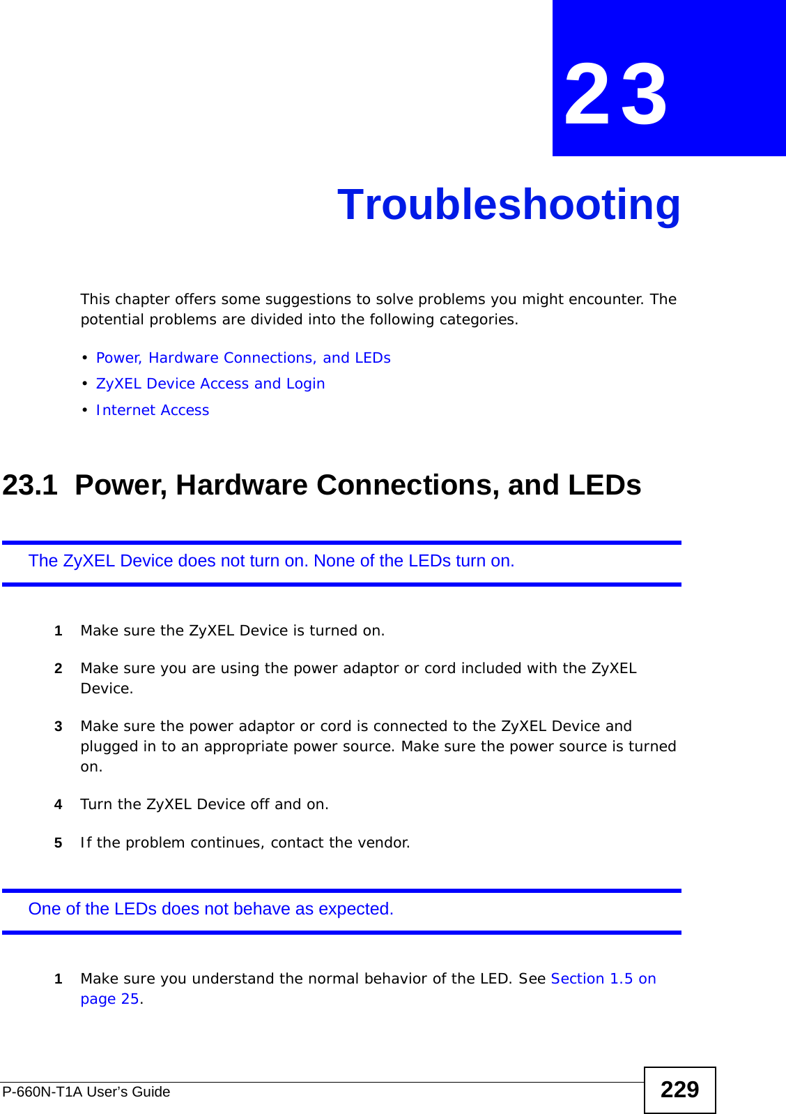 P-660N-T1A User’s Guide 229CHAPTER  23 TroubleshootingThis chapter offers some suggestions to solve problems you might encounter. The potential problems are divided into the following categories. •Power, Hardware Connections, and LEDs•ZyXEL Device Access and Login•Internet Access23.1  Power, Hardware Connections, and LEDsThe ZyXEL Device does not turn on. None of the LEDs turn on.1Make sure the ZyXEL Device is turned on. 2Make sure you are using the power adaptor or cord included with the ZyXEL Device.3Make sure the power adaptor or cord is connected to the ZyXEL Device and plugged in to an appropriate power source. Make sure the power source is turned on.4Turn the ZyXEL Device off and on.5If the problem continues, contact the vendor.One of the LEDs does not behave as expected.1Make sure you understand the normal behavior of the LED. See Section 1.5 on page 25.