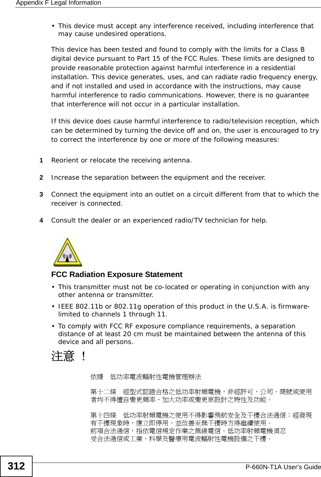 Appendix F Legal InformationP-660N-T1A User’s Guide312• This device must accept any interference received, including interference that may cause undesired operations.This device has been tested and found to comply with the limits for a Class B digital device pursuant to Part 15 of the FCC Rules. These limits are designed to provide reasonable protection against harmful interference in a residential installation. This device generates, uses, and can radiate radio frequency energy, and if not installed and used in accordance with the instructions, may cause harmful interference to radio communications. However, there is no guarantee that interference will not occur in a particular installation.If this device does cause harmful interference to radio/television reception, which can be determined by turning the device off and on, the user is encouraged to try to correct the interference by one or more of the following measures:1Reorient or relocate the receiving antenna.2Increase the separation between the equipment and the receiver.3Connect the equipment into an outlet on a circuit different from that to which the receiver is connected.4Consult the dealer or an experienced radio/TV technician for help.FCC Radiation Exposure Statement• This transmitter must not be co-located or operating in conjunction with any other antenna or transmitter. • IEEE 802.11b or 802.11g operation of this product in the U.S.A. is firmware-limited to channels 1 through 11. • To comply with FCC RF exposure compliance requirements, a separation distance of at least 20 cm must be maintained between the antenna of this device and all persons. 注意 !依據  低功率電波輻射性電機管理辦法第十二條  經型式認證合格之低功率射頻電機，非經許可，公司、商號或使用者均不得擅自變更頻率、加大功率或變更原設計之特性及功能。第十四條  低功率射頻電機之使用不得影響飛航安全及干擾合法通信；經發現有干擾現象時，應立即停用，並改善至無干擾時方得繼續使用。前項合法通信，指依電信規定作業之無線電信。低功率射頻電機須忍受合法通信或工業、科學及醫療用電波輻射性電機設備之干擾。 