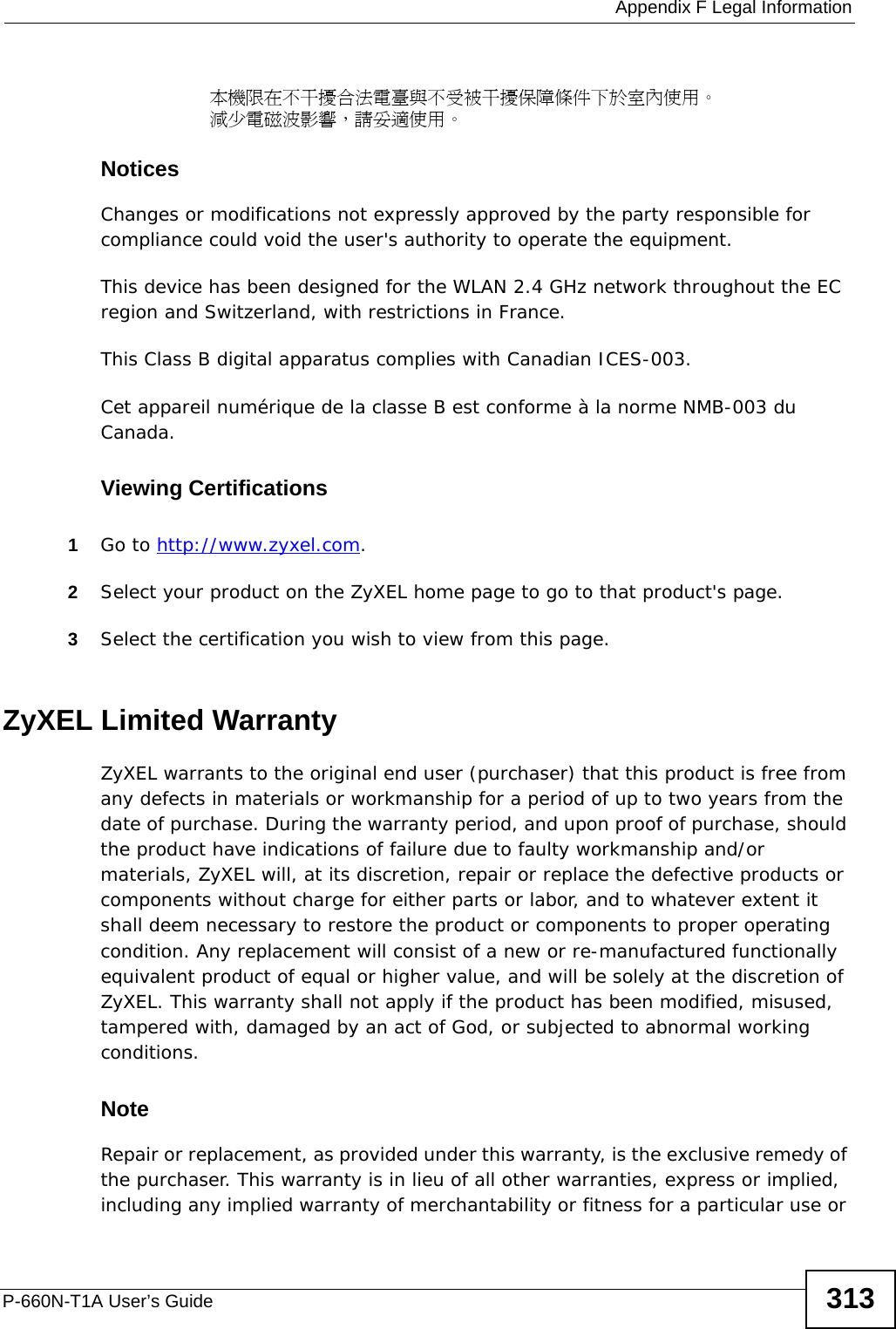  Appendix F Legal InformationP-660N-T1A User’s Guide 313本機限在不干擾合法電臺與不受被干擾保障條件下於室內使用。 減少電磁波影響，請妥適使用。 Notices Changes or modifications not expressly approved by the party responsible for compliance could void the user&apos;s authority to operate the equipment.This device has been designed for the WLAN 2.4 GHz network throughout the EC region and Switzerland, with restrictions in France. This Class B digital apparatus complies with Canadian ICES-003.Cet appareil numérique de la classe B est conforme à la norme NMB-003 du Canada.Viewing Certifications1Go to http://www.zyxel.com.2Select your product on the ZyXEL home page to go to that product&apos;s page.3Select the certification you wish to view from this page.ZyXEL Limited WarrantyZyXEL warrants to the original end user (purchaser) that this product is free from any defects in materials or workmanship for a period of up to two years from the date of purchase. During the warranty period, and upon proof of purchase, should the product have indications of failure due to faulty workmanship and/or materials, ZyXEL will, at its discretion, repair or replace the defective products or components without charge for either parts or labor, and to whatever extent it shall deem necessary to restore the product or components to proper operating condition. Any replacement will consist of a new or re-manufactured functionally equivalent product of equal or higher value, and will be solely at the discretion of ZyXEL. This warranty shall not apply if the product has been modified, misused, tampered with, damaged by an act of God, or subjected to abnormal working conditions.NoteRepair or replacement, as provided under this warranty, is the exclusive remedy of the purchaser. This warranty is in lieu of all other warranties, express or implied, including any implied warranty of merchantability or fitness for a particular use or 