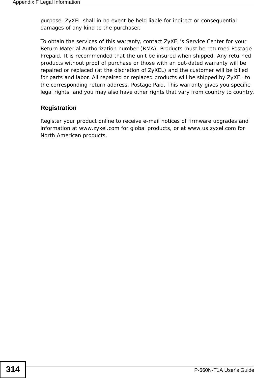 Appendix F Legal InformationP-660N-T1A User’s Guide314purpose. ZyXEL shall in no event be held liable for indirect or consequential damages of any kind to the purchaser.To obtain the services of this warranty, contact ZyXEL&apos;s Service Center for your Return Material Authorization number (RMA). Products must be returned Postage Prepaid. It is recommended that the unit be insured when shipped. Any returned products without proof of purchase or those with an out-dated warranty will be repaired or replaced (at the discretion of ZyXEL) and the customer will be billed for parts and labor. All repaired or replaced products will be shipped by ZyXEL to the corresponding return address, Postage Paid. This warranty gives you specific legal rights, and you may also have other rights that vary from country to country.RegistrationRegister your product online to receive e-mail notices of firmware upgrades and information at www.zyxel.com for global products, or at www.us.zyxel.com for North American products.