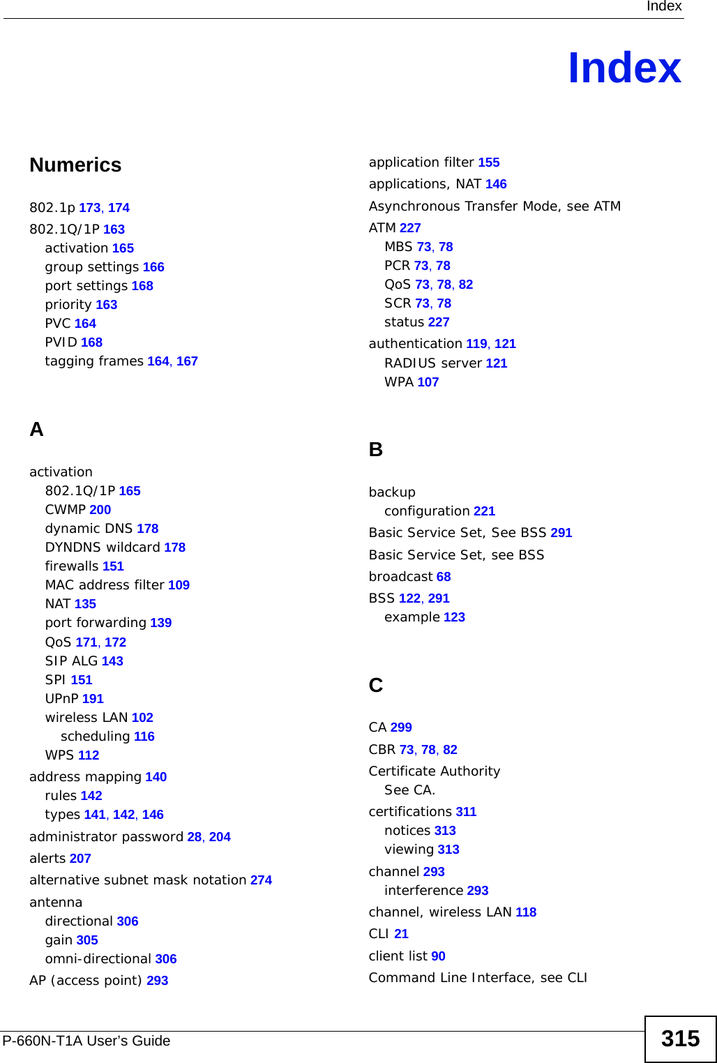 IndexP-660N-T1A User’s Guide 315IndexNumerics802.1p 173, 174802.1Q/1P 163activation 165group settings 166port settings 168priority 163PVC 164PVID 168tagging frames 164, 167Aactivation802.1Q/1P 165CWMP 200dynamic DNS 178DYNDNS wildcard 178firewalls 151MAC address filter 109NAT 135port forwarding 139QoS 171, 172SIP ALG 143SPI 151UPnP 191wireless LAN 102scheduling 116WPS 112address mapping 140rules 142types 141, 142, 146administrator password 28, 204alerts 207alternative subnet mask notation 274antennadirectional 306gain 305omni-directional 306AP (access point) 293application filter 155applications, NAT 146Asynchronous Transfer Mode, see ATMATM 227MBS 73, 78PCR 73, 78QoS 73, 78, 82SCR 73, 78status 227authentication 119, 121RADIUS server 121WPA 107Bbackupconfiguration 221Basic Service Set, See BSS 291Basic Service Set, see BSSbroadcast 68BSS 122, 291example 123CCA 299CBR 73, 78, 82Certificate AuthoritySee CA.certifications 311notices 313viewing 313channel 293interference 293channel, wireless LAN 118CLI 21client list 90Command Line Interface, see CLI
