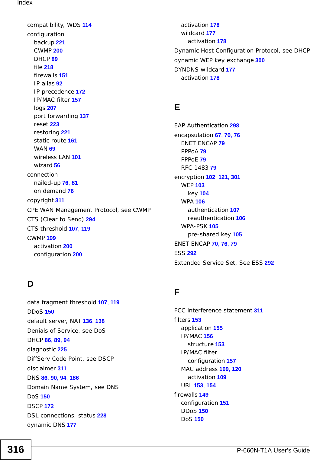 IndexP-660N-T1A User’s Guide316compatibility, WDS 114configurationbackup 221CWMP 200DHCP 89file 218firewalls 151IP alias 92IP precedence 172IP/MAC filter 157logs 207port forwarding 137reset 223restoring 221static route 161WAN 69wireless LAN 101wizard 56connectionnailed-up 76, 81on demand 76copyright 311CPE WAN Management Protocol, see CWMPCTS (Clear to Send) 294CTS threshold 107, 119CWMP 199activation 200configuration 200Ddata fragment threshold 107, 119DDoS 150default server, NAT 136, 138Denials of Service, see DoSDHCP 86, 89, 94diagnostic 225DiffServ Code Point, see DSCPdisclaimer 311DNS 86, 90, 94, 186Domain Name System, see DNSDoS 150DSCP 172DSL connections, status 228dynamic DNS 177activation 178wildcard 177activation 178Dynamic Host Configuration Protocol, see DHCPdynamic WEP key exchange 300DYNDNS wildcard 177activation 178EEAP Authentication 298encapsulation 67, 70, 76ENET ENCAP 79PPPoA 79PPPoE 79RFC 1483 79encryption 102, 121, 301WEP 103key 104WPA 106authentication 107reauthentication 106WPA-PSK 105pre-shared key 105ENET ENCAP 70, 76, 79ESS 292Extended Service Set, See ESS 292FFCC interference statement 311filters 153application 155IP/MAC 156structure 153IP/MAC filterconfiguration 157MAC address 109, 120activation 109URL 153, 154firewalls 149configuration 151DDoS 150DoS 150