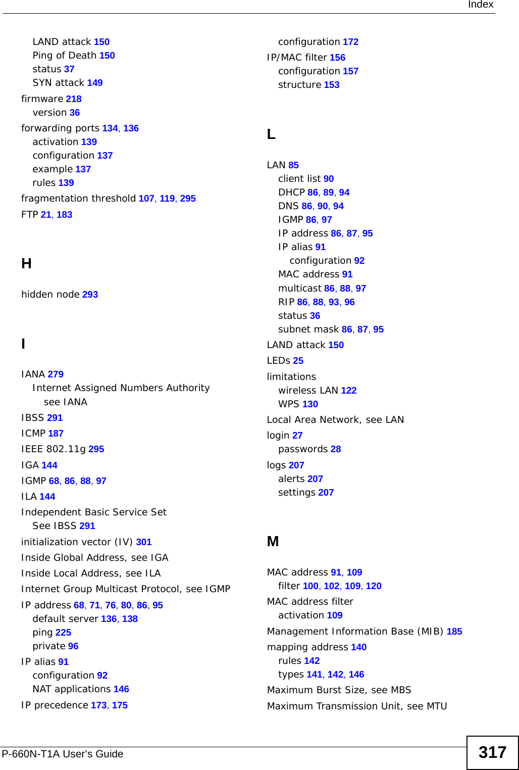 IndexP-660N-T1A User’s Guide 317LAND attack 150Ping of Death 150status 37SYN attack 149firmware 218version 36forwarding ports 134, 136activation 139configuration 137example 137rules 139fragmentation threshold 107, 119, 295FTP 21, 183Hhidden node 293IIANA 279Internet Assigned Numbers Authoritysee IANAIBSS 291ICMP 187IEEE 802.11g 295IGA 144IGMP 68, 86, 88, 97ILA 144Independent Basic Service SetSee IBSS 291initialization vector (IV) 301Inside Global Address, see IGAInside Local Address, see ILAInternet Group Multicast Protocol, see IGMPIP address 68, 71, 76, 80, 86, 95default server 136, 138ping 225private 96IP alias 91configuration 92NAT applications 146IP precedence 173, 175configuration 172IP/MAC filter 156configuration 157structure 153LLAN 85client list 90DHCP 86, 89, 94DNS 86, 90, 94IGMP 86, 97IP address 86, 87, 95IP alias 91configuration 92MAC address 91multicast 86, 88, 97RIP 86, 88, 93, 96status 36subnet mask 86, 87, 95LAND attack 150LEDs 25limitationswireless LAN 122WPS 130Local Area Network, see LANlogin 27passwords 28logs 207alerts 207settings 207MMAC address 91, 109filter 100, 102, 109, 120MAC address filteractivation 109Management Information Base (MIB) 185mapping address 140rules 142types 141, 142, 146Maximum Burst Size, see MBSMaximum Transmission Unit, see MTU