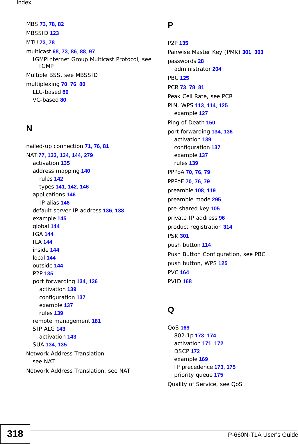 IndexP-660N-T1A User’s Guide318MBS 73, 78, 82MBSSID 123MTU 73, 78multicast 68, 73, 86, 88, 97IGMPInternet Group Multicast Protocol, see IGMPMultiple BSS, see MBSSIDmultiplexing 70, 76, 80LLC-based 80VC-based 80Nnailed-up connection 71, 76, 81NAT 77, 133, 134, 144, 279activation 135address mapping 140rules 142types 141, 142, 146applications 146IP alias 146default server IP address 136, 138example 145global 144IGA 144ILA 144inside 144local 144outside 144P2P 135port forwarding 134, 136activation 139configuration 137example 137rules 139remote management 181SIP ALG 143activation 143SUA 134, 135Network Address Translationsee NATNetwork Address Translation, see NATPP2P 135Pairwise Master Key (PMK) 301, 303passwords 28administrator 204PBC 125PCR 73, 78, 81Peak Cell Rate, see PCRPIN, WPS 113, 114, 125example 127Ping of Death 150port forwarding 134, 136activation 139configuration 137example 137rules 139PPPoA 70, 76, 79PPPoE 70, 76, 79preamble 108, 119preamble mode 295pre-shared key 105private IP address 96product registration 314PSK 301push button 114Push Button Configuration, see PBCpush button, WPS 125PVC 164PVID 168QQoS 169802.1p 173, 174activation 171, 172DSCP 172example 169IP precedence 173, 175priority queue 175Quality of Service, see QoS