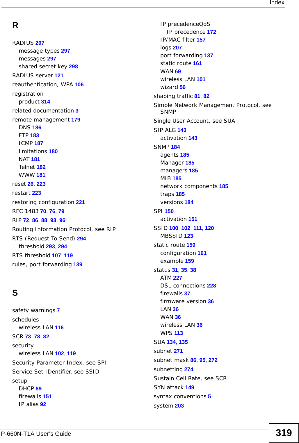 IndexP-660N-T1A User’s Guide 319RRADIUS 297message types 297messages 297shared secret key 298RADIUS server 121reauthentication, WPA 106registrationproduct 314related documentation 3remote management 179DNS 186FTP 183ICMP 187limitations 180NAT 181Telnet 182WWW 181reset 26, 223restart 223restoring configuration 221RFC 1483 70, 76, 79RIP 72, 86, 88, 93, 96Routing Information Protocol, see RIPRTS (Request To Send) 294threshold 293, 294RTS threshold 107, 119rules, port forwarding 139Ssafety warnings 7scheduleswireless LAN 116SCR 73, 78, 82securitywireless LAN 102, 119Security Parameter Index, see SPIService Set IDentifier, see SSIDsetupDHCP 89firewalls 151IP alias 92IP precedenceQoSIP precedence 172IP/MAC filter 157logs 207port forwarding 137static route 161WAN 69wireless LAN 101wizard 56shaping traffic 81, 82Simple Network Management Protocol, see SNMPSingle User Account, see SUASIP ALG 143activation 143SNMP 184agents 185Manager 185managers 185MIB 185network components 185traps 185versions 184SPI 150activation 151SSID 100, 102, 111, 120MBSSID 123static route 159configuration 161example 159status 31, 35, 38ATM 227DSL connections 228firewalls 37firmware version 36LAN 36WAN 36wireless LAN 36WPS 113SUA 134, 135subnet 271subnet mask 86, 95, 272subnetting 274Sustain Cell Rate, see SCRSYN attack 149syntax conventions 5system 203